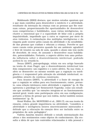 A IMPORTÂNCIA DOS VÍNCULOS AFETIVOS NA PRIMEIRA INFÂNCIA PARA UMA CULTURA DE PAZ 1 6 3



     Maldonado (2003) destaca, que muitos estudos apontam que
o que mais contribui para desenvolver o intelecto é a afetividade,
resultante da interação da criança com as pessoas que lhe ensi-
nam coisas, proporcionando-lhe oportunidades de desenvolver
suas competências e habilidades, suas várias inteligências, in-
clusive a emocional que é a capacidade de lidar com a própria
impulsividade, impedindo que a raiva se expresse por meio de
atos violentos. A estimulação das múltiplas inteligências e da
empatia pode ocorrer pelos canais da afetividade e da sensibilida-
de das pessoas que cuidam e educam a criança. Percebe-se que
esses canais estão presentes quando há um ambiente agradável
e livre de tensões na sala de aula, quando o aluno não tem medo
de descobrir, de errar, de assumir e desenvolver suas habilida-
des, potencialidades. Portanto, o aspecto afetivo tem uma profun-
da influência sobre o desenvolvimento intelectual, podendo
acelerá-lo ou retardá-lo.
     Souza (2007), psicopedagoga, relata em seu artigo baseado
na teoria de Jean Piaget, que o desenvolvimento intelectual tem
dois componentes: um cognitivo e o outro afetivo. Na sua visão, o
afeto se desenvolve no mesmo sentido que a cognição ou inteli-
gência e é responsável pela ativação da atividade intelectual, ex-
pandidas através da contínua construção.
     Para Arantes (2007), “a afetividade é a fonte de energia de
que a cognição se utiliza para seu funcionamento, existe, portan-
to, uma relação intrínseca entre afetividade e cognição” (p. 4). Ela
apresenta o psicólogo Lev Semenovich Vygotsky, como um estudi-
oso que acredita que “as emoções integram-se ao funcionamento
mental geral, tendo uma participação ativa em sua configuração,
portanto a forma de pensar que nos rodeia, inclui também nossos
sentimentos” (p. 5).
     Henri Wallon, (In: MONTEIRO et al., 2001:7), em sua teoria da
emoção, coloca grande importância na afetividade, “considera a
afetividade e inteligência fatores sincreticamente misturados e
defende que a educação da emoção deve ser incluída entre os
propósitos da ação pedagógica”.
     Valéria Amorim Arantes defende o estudo sistematizado dos
afetos e dos sentimentos como objetos do conhecimento. Ela res-
salta a ideia de que tais conteúdos relacionados à vida pessoal e
 