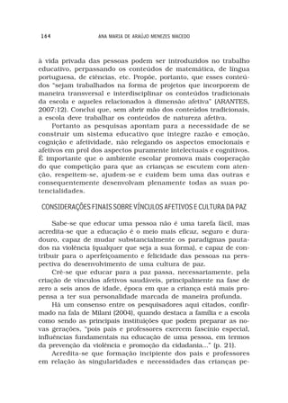 164               ANA MARIA DE ARAÚJO MENEZES MACEDO



à vida privada das pessoas podem ser introduzidos no trabalho
educativo, perpassando os conteúdos de matemática, de língua
portuguesa, de ciências, etc. Propõe, portanto, que esses conteú-
dos “sejam trabalhados na forma de projetos que incorporem de
maneira transversal e interdisciplinar os conteúdos tradicionais
da escola e aqueles relacionados à dimensão afetiva” (ARANTES,
2007:12). Conclui que, sem abrir mão dos conteúdos tradicionais,
a escola deve trabalhar os conteúdos de natureza afetiva.
     Portanto as pesquisas apontam para a necessidade de se
construir um sistema educativo que integre razão e emoção,
cognição e afetividade, não relegando os aspectos emocionais e
afetivos em prol dos aspectos puramente intelectuais e cognitivos.
É importante que o ambiente escolar promova mais cooperação
do que competição para que as crianças se escutem com aten-
ção, respeitem-se, ajudem-se e cuidem bem uma das outras e
consequentemente desenvolvam plenamente todas as suas po-
tencialidades.

 CONSIDERAÇÕES FINAIS SOBRE VÍNCULOS AFETIVOS E CULTURA DA PAZ

     Sabe-se que educar uma pessoa não é uma tarefa fácil, mas
acredita-se que a educação é o meio mais eficaz, seguro e dura-
douro, capaz de mudar substancialmente os paradigmas pauta-
dos na violência (qualquer que seja a sua forma), e capaz de con-
tribuir para o aperfeiçoamento e felicidade das pessoas na pers-
pectiva do desenvolvimento de uma cultura de paz.
     Crê-se que educar para a paz passa, necessariamente, pela
criação de vínculos afetivos saudáveis, principalmente na fase de
zero a seis anos de idade, época em que a criança está mais pro-
pensa a ter sua personalidade marcada de maneira profunda.
     Há um consenso entre os pesquisadores aqui citados, confir-
mado na fala de Milani (2004), quando destaca a família e a escola
como sendo as principais instituições que podem preparar as no-
vas gerações, “pois pais e professores exercem fascínio especial,
influências fundamentais na educação de uma pessoa, em termos
da prevenção da violência e promoção da cidadania...” (p. 21).
     Acredita-se que formação incipiente dos pais e professores
em relação às singularidades e necessidades das crianças pe-
 