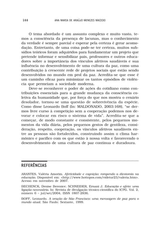 166                  ANA MARIA DE ARAÚJO MENEZES MACEDO



     O tema abordado é um assunto complexo e muito vasto, te-
mos a consciência da presença de lacunas, mas o conhecimento
da verdade é sempre parcial e esperar pela certeza é gerar acomo-
dação. Entretanto, de uma coisa pode-se ter certeza, muitos sub-
sídios teóricos foram adquiridos para fundamentar um projeto que
pretende informar e sensibilizar pais, professores e outros educa-
dores sobre a importância dos vínculos afetivos saudáveis e sua
influência no desenvolvimento de uma cultura da paz, como uma
contribuição à crescente rede de projetos sociais que estão sendo
desenvolvidos no mundo em prol da paz. Acredita-se que esse é
um caminho eficaz para minimizar os tantos episódios de violên-
cia que permeiam a sociedade moderna.
     Deve-se reconhecer o poder de ações do cotidiano como con-
tribuições essenciais para a grande mudança da consciência co-
letiva da humanidade que, por força do que nos mostra o cenário
desolador, tornou-se uma questão de sobrevivência da espécie.
Como disse Leonardo Boff (In: MALDONADO, 2003:168), “se der-
mos livre curso à competição sem a cooperação podemos nos de-
vorar e colocar em risco o sistema de vida”. Acredita-se que a
começar, de modo constante e consistente, pelos pequenos mo-
mentos da vida diária, pelos pequenos gestos de gentileza, consi-
deração, respeito, cooperação, os vínculos afetivos saudáveis en-
tre as pessoas são fortalecidos, construindo assim o clima har-
mônico e pacífico com os que estão à nossa volta e favorecendo o
desenvolvimento de uma cultura de paz contínua e duradoura.




REFERÊNCIAS
ARANTES, Valéria Amorim. Afetividade e cognição: rompendo a dicotomia na
educação. Disponível em: <http://www.hottopos.com/videtur23/valeria.htm>.
Acesso em novembro de 2007.
BECHENCK, Denise Berenice; SCHNEIDER, Ernani J. Educação e afeto: uma
ligação necessária. In: Revista de divulgação técnico-científica do ICPG. Vol. 2,
número 6 – jul/set/2004, ISSN 1807-2836.
BOFF, Leonardo. A oração de São Francisco: uma mensagem de paz para o
mundo atual. São Paulo: Sextante, 1999.
 