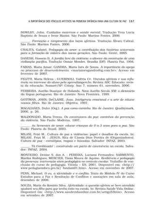 A IMPORTÂNCIA DOS VÍNCULOS AFETIVOS NA PRIMEIRA INFÂNCIA PARA UMA CULTURA DE PAZ 1 6 7


BOWLBY, John. Cuidados maternos e saúde mental. Tradução Vera Lúcia
Baptista de Souza e Irene Rizzini. São Paulo: Martins Fontes, 2006.
______. Formação e rompimento dos laços afetivos. Tradução Álvaro Cabral.
São Paulo: Martins Fontes, 2006.
CHALITA, Gabriel. Pedagogia do amor: a contribuição das histórias universais
para a formação de valores das novas gerações. São Paulo: Gente, 2005.
DANESH, Hossein B. A família livre da violência: o alicerce da construção de uma
civilização pacífica. Tradução Osmar Mendes. Brasília (DF): Planeta Paz, 1994.
FARIAS, Maria Aznar; GANDRA, Maria Inês de Souza. A importância do apego
no processo de desenvolvimento. <mariainesgandra@ig.com.br>. Acesso em
fevereiro de 2007.
FELITTI, Maria Helena ; GUERISOLI, Valéria Cé. Vínculos afetivos e sua influ-
ência no interesse do aluno pela aprendizagem.In: Revista ABC Educatio: revis-
ta da educação. Sumaré/SP: Criarp. Ano 7, número 61, novembro, 2006.
FERREIRA, Aurélio Buarque de Holanda. Novo Aurélio Século XXI: o dicionário
da língua portuguesa. Rio de Janeiro: Nova Fronteira, 1999.
GOTTMAN, JOHN; DeCLAIRE, Joan. Inteligência emocional e a arte de educar
nossos filhos. Rio de Janeiro: Objetiva, 1997.
MAGALHÃES, Dulce (Org.). A paz como caminho. Rio de Janeiro: Qualitymark,
2006. p. 26.
MALDONADO, Maria Tereza. Os construtores da paz: caminhos da prevenção
da violência. São Paulo: Moderna, 1997.
______. As Sementes de amor: educar crianças de 0 a 3 anos para a paz. São
Paulo: Planeta do Brasil, 2003.
MILANI, Feizi M.. Cultura de paz x violências: papel e desafios da escola. In:
MILANI, Feizi M. ; JESUS, Rita de Cássia Dias Pereira de (Organizadores).
Cultura de paz : estratégias, mapas e bússolas. Salvador: INPAZ, 2003.
______. Tá Combinado! : construindo um pacto de convivência na escola. Salva-
dor: INPAZ, 2004.
MONTEIRO, Denise S. dos A. ; PEREIRA, Luciana Fernandes; SARMENTO,
Marilza Rodrigues; MERCIER, Tânia Maura de Aquino. Resiliência e pedagogia
da presença: intervenção sócio-pedagógica no contexto escolar. Trabalho de con-
clusão do curso de pedagogia. Vitória – ES, 2001. Disponível em: <http://
www.pedagiaemfoco.pro.br/ fundam01.htm>. Acesso em novembro de 2007.
PENN, Michael. O eu, a identidade e o conflito. Texto do Módulo IV do Curso
Estudos para a Paz e Resolução de Conflitos e anotações em sala de aula,
dezembro de 2006.
SOUZA, Maria do Rosário Silva. Afetividade: a questão afetiva se bem atendida
ajudará seu filho para que tenha êxito na escola. In: Revista Saúde Vida Online.
Disponível em: <http://www.saudevidaonline.com.br/artigo53htm>. Acesso
em setembro de 2007.
 
