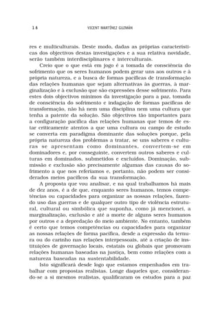 16                    VICENT MARTÍNEZ GUZMÁN



res e multiculturais. Deste modo, dadas as próprias característi-
cas dos objectivos destas investigações e a sua relativa novidade,
serão também interdisciplinares e interculturais.
     Creio que o que está em jogo é a tomada de consciência do
sofrimento que os seres humanos podem gerar uns aos outros e à
própria natureza, e a busca de formas pacíficas de transformação
das relações humanas que sejam alternativas às guerras, à mar-
ginalização e à exclusão que são expressões desse sofrimento. Para
estes dois objectivos mínimos da investigação para a paz, tomada
de consciência do sofrimento e indagação de formas pacíficas de
transformação, não há nem uma disciplina nem uma cultura que
tenha a patente da solução. São objectivos tão importantes para
a configuração pacífica das relações humanas que temos de es-
tar criticamente atentos a que uma cultura ou campo de estudo
se converta em paradigma dominante das soluções porque, pela
própria natureza dos problemas a tratar, se uns saberes e cultu-
ras se apresentam como dominantes, convertem-se em
dominadores e, por conseguinte, convertem outros saberes e cul-
turas em dominados, submetidos e excluídos. Dominação, sub-
missão e exclusão são precisamente algumas das causas do so-
frimento a que nos referíamos e, portanto, não podem ser consi-
derados meios pacíficos da sua transformação.
     A proposta que vou analisar, e na qual trabalhamos há mais
de dez anos, é a de que, enquanto seres humanos, temos compe-
tências ou capacidades para organizar as nossas relações, fazen-
do uso das guerras e de qualquer outro tipo de violência estrutu-
ral, cultural ou simbólica que suponha, como já mencionei, a
marginalização, exclusão e até a morte de alguns seres humanos
por outros e a depredação do meio ambiente. No entanto, também
é certo que temos competências ou capacidades para organizar
as nossas relações de forma pacífica, desde a expressão da ternu-
ra ou do carinho nas relações interpessoais, até a criação de ins-
tituições de governação locais, estatais ou globais que promovam
relações humanas baseadas na justiça, bem como relações com a
natureza baseadas na sustentabilidade.
     Isto significará desde logo que estamos empenhados em tra-
balhar com propostas realistas. Longe daqueles que, consideran-
do-se a si mesmos realistas, qualificaram os estudos para a paz
 