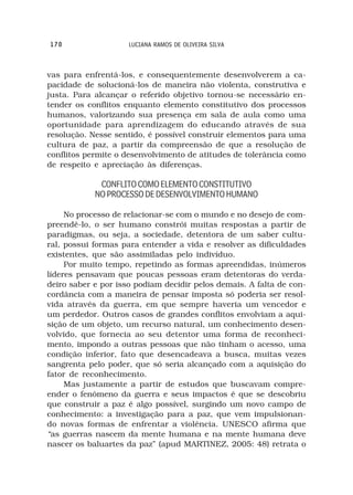 170                  LUCIANA RAMOS DE OLIVEIRA SILVA



vas para enfrentá-los, e consequentemente desenvolverem a ca-
pacidade de solucioná-los de maneira não violenta, construtiva e
justa. Para alcançar o referido objetivo tornou-se necessário en-
tender os conflitos enquanto elemento constitutivo dos processos
humanos, valorizando sua presença em sala de aula como uma
oportunidade para aprendizagem do educando através de sua
resolução. Nesse sentido, é possível construir elementos para uma
cultura de paz, a partir da compreensão de que a resolução de
conflitos permite o desenvolvimento de atitudes de tolerância como
de respeito e apreciação às diferenças.

             CONFLITO COMO ELEMENTO CONSTITUTIVO
            NO PROCESSO DE DESENVOLVIMENTO HUMANO

     No processo de relacionar-se com o mundo e no desejo de com-
preendê-lo, o ser humano constrói muitas respostas a partir de
paradigmas, ou seja, a sociedade, detentora de um saber cultu-
ral, possui formas para entender a vida e resolver as dificuldades
existentes, que são assimiladas pelo indivíduo.
     Por muito tempo, repetindo as formas apreendidas, inúmeros
líderes pensavam que poucas pessoas eram detentoras do verda-
deiro saber e por isso podiam decidir pelos demais. A falta de con-
cordância com a maneira de pensar imposta só poderia ser resol-
vida através da guerra, em que sempre haveria um vencedor e
um perdedor. Outros casos de grandes conflitos envolviam a aqui-
sição de um objeto, um recurso natural, um conhecimento desen-
volvido, que fornecia ao seu detentor uma forma de reconheci-
mento, impondo a outras pessoas que não tinham o acesso, uma
condição inferior, fato que desencadeava a busca, muitas vezes
sangrenta pelo poder, que só seria alcançado com a aquisição do
fator de reconhecimento.
     Mas justamente a partir de estudos que buscavam compre-
ender o fenômeno da guerra e seus impactos é que se descobriu
que construir a paz é algo possível, surgindo um novo campo de
conhecimento: a investigação para a paz, que vem impulsionan-
do novas formas de enfrentar a violência. UNESCO afirma que
“as guerras nascem da mente humana e na mente humana deve
nascer os baluartes da paz” (apud MARTINEZ, 2005: 48) retrata o
 