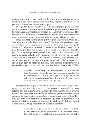 RESOLUÇÃO DE CONFLITOS A PARTIR DA ESCOLA         171



momento em que a guerra deixa de ser a única alternativa para
resolver a violência gerada por conflitos, impulsionando a busca
por alternativas que promovam a paz.
    É a partir do desenvolvimento da investigação para paz que
se muda o conceito tradicional de conflito, passando-se a entendê-
lo como uma oportunidade positiva de construir respeito às dife-
renças e de incentivo a criatividade, sendo sua transformação
uma importante ação na construção de uma cultura de paz.
    Segundo um investigador para a paz, Martinez (2000: 15),
“somos capazes de fazer as pazes.” Parte-se da premissa que,
assim como o ser humano foi capaz de inventar a guerra, pode
através do desenvolvimento de suas capacidades construir a
paz. Para que isso aconteça, ele nos propõe um giro epistemoló-
gico, onde se rompe com a dicotomia entre o fazer e o valor, mu-
dando de uma atitude objetiva para uma atitude formativa, onde
a ação de cada um não é um fim em si mesmo, mas produz con-
sequências para o outro com quem se convive, daí a importân-
cia de não agir de maneira isolada, mas sempre considerando a
comunidade em que se está inserido. Conforme Vinyamata (2005):

           aprender a viver em paz é, basicamente, um exercício de
           transformação, de mudança, uma mudança significativa
           na percepção do outro, da vida em sua integralidade, de
           valores, de transformação ética, de cultura, de vida cotidi-
           ana, de relação consigo mesmo (p. 28).

    Compreende-se que o homem é capaz de construir a paz, des-
de que mude sua forma de entender o outro, passando de uma
relação de poder para uma relação de cooperação, onde através
das capacidades comunicativas, entende-se que todos e todas são
capazes de criar meios de resolver e transformar os conflitos. En-
tão, por que não eliminar os conflitos, já que os mesmos são a
causa inicial de muitos processos de violência? Belmar (apud
VYNIAMATA, 2005) responde tal questionamento:

           o conflito é um processo natural da sociedade e um fenô-
           meno necessário para a vida humana, podendo ser um fa-
           tor positivo para a mudança e o crescimento pessoal e
 