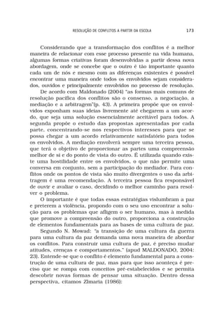 RESOLUÇÃO DE CONFLITOS A PARTIR DA ESCOLA     173



     Considerando que a transformação dos conflitos é a melhor
maneira de relacionar com esse processo presente na vida humana,
algumas formas criativas foram desenvolvidas a partir dessa nova
abordagem, onde se concebe que o outro é tão importante quanto
cada um de nós e mesmo com as diferenças existentes é possível
encontrar uma maneira onde todos os envolvidos sejam considera-
dos, ouvidos e principalmente envolvidos no processo de resolução.
     De acordo com Maldonado (2004) “as formas mais comuns de
resolução pacífica dos conflitos são o consenso, a negociação, a
mediação e a arbitragem”(p. 43). A primeira propõe que os envol-
vidos exponham suas ideias livremente até chegarem a um acor-
do, que seja uma solução essencialmente aceitável para todos. A
segunda propõe o estudo das propostas apresentadas por cada
parte, concentrando-se nos respectivos interesses para que se
possa chegar a um acordo relativamente satisfatório para todos
os envolvidos. A mediação envolverá sempre uma terceira pessoa,
que terá o objetivo de proporcionar as partes uma compreensão
melhor de si e do ponto de vista do outro. É utilizada quando exis-
te uma hostilidade entre os envolvidos, o que não permite uma
conversa em conjunto, sem a participação do mediador. Para con-
flitos onde os pontos de vista são muito divergentes o uso da arbi-
tragem é uma recomendação. A terceira pessoa fica responsável
de ouvir e avaliar o caso, decidindo o melhor caminho para resol-
ver o problema.
     O importante é que todas essas estratégias vislumbram a paz
e preterem a violência, propondo com o seu uso encontrar a solu-
ção para os problemas que afligem o ser humano, mas à medida
que promove a compreensão do outro, proporciona a construção
de elementos fundamentais para as bases de uma cultura de paz.
     Segundo N. Mowad: “a transição de uma cultura da guerra
para uma cultura da paz demanda uma nova maneira de abordar
os conflitos. Para construir uma cultura de paz, é preciso mudar
atitudes, crenças e comportamentos.” (apud MALDONADO, 2004:
23). Entende-se que o conflito é elemento fundamental para a cons-
trução de uma cultura de paz, mas para que isso aconteça é pre-
ciso que se rompa com conceitos pré-estabelecidos e se permita
descobrir novas formas de pensar uma situação. Dentro dessa
perspectiva, citamos Zlmaria (1986):
 