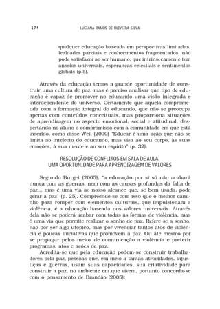 174                 LUCIANA RAMOS DE OLIVEIRA SILVA



           qualquer educação baseada em perspectivas limitadas,
           lealdades parciais e conhecimentos fragmentados, não
           pode satisfazer ao ser humano, que intrinsecamente tem
           anseios universais, esperanças celestiais e sentimentos
           globais (p.5).

     Através da educação temos a grande oportunidade de cons-
truir uma cultura de paz, mas é preciso analisar que tipo de edu-
cação é capaz de promover no educando uma visão integrada e
interdependente do universo. Certamente que aquela comprome-
tida com a formação integral do educando, que não se preocupa
apenas com conteúdos conceituais, mas proporciona situações
de aprendizagem no aspecto emocional, social e atitudinal, des-
pertando no aluno o compromisso com a comunidade em que está
inserido, como disse Weil (2000) “Educar é uma ação que não se
limita ao intelecto do educando, mas visa ao seu corpo, às suas
emoções, à sua mente e ao seu espírito” (p. 32).

           RESOLUÇÃO DE CONFLITOS EM SALA DE AULA:
       UMA OPORTUNIDADE PARA APRENDIZAGEM DE VALORES

     Segundo Burget (2005), “a educação por si só não acabará
nunca com as guerras, nem com as causas profundas da falta de
paz... mas é uma via ao nosso alcance que, se bem usada, pode
gerar a paz” (p. 25). Compreende-se com isso que o melhor cami-
nho para romper com elementos culturais, que impulsionam a
violência, é a educação baseada nos valores universais. Através
dela não se poderá acabar com todas as formas de violência, mas
é uma via que permite realizar o sonho de paz. Refere-se a sonho,
não por ser algo utópico, mas por vivenciar tantos atos de violên-
cia e poucas iniciativas que promovem a paz. Ou até mesmo por
se propagar pelos meios de comunicação a violência e preterir
programas, atos e ações de paz.
     Acredita-se que pela educação podem-se construir trabalha-
dores pela paz, pessoas que, em meio a tantas atrocidades, injus-
tiças e guerras, usam suas capacidades, sua criatividade para
construir a paz, no ambiente em que vivem, portanto concorda-se
com o pensamento de Brandão (2005):
 