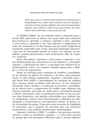 RESOLUÇÃO DE CONFLITOS A PARTIR DA ESCOLA         175



            saber que a paz e a violência são elementos culturais que a
            humanidade cria, assim como constrói casas ou faz pão, é
            uma boa notícia, porque significa que está em nosso poder,
            superar essa cultura e educar-nos para formas de convi-
            vência mais amorosas e mais justas (p.12).

     A UNESCO (2003), em seu relatório sobre a educação para o
século XXI, apresenta os pilares nos quais toda ação educativa
deve nortear-se: aprender a conhecer, aprender a fazer, aprender
a viver juntos e aprender a ser. Sem esquecer a importância de
cada um, ressaltam-se os dois últimos que por muito tempo foram
totalmente esquecidos pela escola, principal instituição educativa,
e que são tão necessários quanto os outros, em especial, na atu-
alidade, quando presenciamos tanta intolerância, falta de respei-
to e violência.
     Esses dois pilares “aprender a viver juntos e aprender a ser”
são fundamentais para desenvolver no ser humano, o autoconhe-
cimento, a valorização do outro e a percepção das relações de in-
terdependência entre o ser humano, abrindo espaço para o diálo-
go e a troca de argumentos.
     Existe na educação para resolução de conflitos a possibilida-
de de valorizar os pilares do conhecer e do fazer, mas principal-
mente os dois últimos explicitados. Segundo o educador para a
paz Pierre Weil (1993) “a aprendizagem de resolução de conflitos
deve começar desde as idades mais precoces”. É nos ambientes
educativos como a família e a escola que se encontra a possibilida-
de de educar para a compreensão do conflito como elemento das
relações humanas, que pode ser usado para o crescimento pessoal
e coletivo. Entretanto, entre os professores percebe-se que as quei-
xas mais frequentes, são àquelas relacionadas aos conflitos que
se estabelecem, muitas vezes interrompendo a dinâmica da aula,
chegando a caracterizar-se com agressões verbais ou físicas en-
tre os membros do grupo. O que gera uma sensação de fragilidade
no educador, que o impede de entender que são situações
contornáveis e que poderão proporcionar aprendizagem.
     Segundo Contreras (1999), “o conflito é um processo natural,
comum a todas as sociedades e grupos... é a luta entre pessoas
ou grupos que têm percepções diferentes para o mesmo objetivo”
 