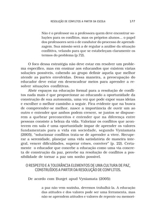 RESOLUÇÃO DE CONFLITOS A PARTIR DA ESCOLA         177



            Não é o professor ou a professora quem deve encontrar so-
            luções para os conflitos, mas os próprios alunos... o papel
            dos professores será o de condutor do processo de aprendi-
            zagem. Sua missão será a de regular a análise da situação
            conflitiva, velando para que se estabeleçam claramente os
            termos do problema (p.72).

     O foco dessa estratégia não deve estar em resolver um proble-
ma específico, mas em ensinar aos educandos que existem várias
soluções possíveis, cabendo ao grupo definir aquela que melhor
atende as partes envolvidas. Dessa maneira, a preocupação do
educador deve estar em desencadear meios para aprender a re-
solver situações conflitivas.
     Abrir espaços na educação formal para a resolução de confli-
tos nada mais é que proporcionar ao educando a oportunidade da
construção de sua autonomia, uma vez que pode expor suas ideias
e escolher o melhor caminho a seguir. Fica evidente que na busca
de compreender-se melhor, nasce a importância de ouvir um ao
outro e entender que ambos podem crescer, se juntos se dispuse-
rem a quebrar preconceitos e entender que na diferença entre
pessoas consiste a beleza da vida. Valorizar os conflitos que acon-
tecem em sala é uma oportunidade ímpar de aprender os valores
fundamentais para a vida em sociedade, segundo Vyniamata
(2005), “solucionar conflitos trata-se de aprender a viver. Recupe-
rar a serenidade, planejar uma vida satisfatória de maneira inte-
gral, vencer dificuldades, superar crises, conviver” (p. 22). Certa-
mente o educador que concebe a educação como uma via concre-
ta de construção da paz, percebe na resolução de conflitos a pos-
sibilidade de tornar a paz um sonho possível.

  O RESPEITO E A TOLERÂNCIA ELEMENTOS DE UMA CULTURA DE PAZ,
       CONSTRUÍDOS A PARTIR DA RESOLUÇÃO DE CONFLITOS.

    De acordo com Burget apud Vyniamata (2005):

            a paz não vem sozinha, devemos trabalhá-la. A educação
            das atitudes e dos valores pode ser uma ferramenta, mas
            não se aprendem atitudes e valores de repente ou memori-
 