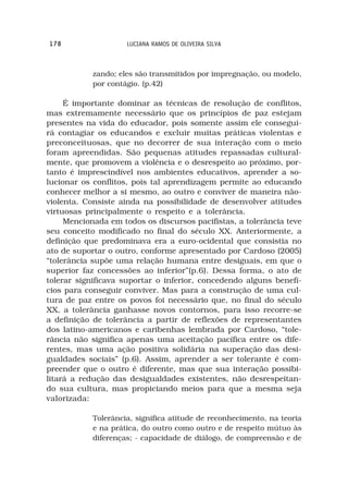 178                  LUCIANA RAMOS DE OLIVEIRA SILVA



            zando; eles são transmitidos por impregnação, ou modelo,
            por contágio. (p.42)

     É importante dominar as técnicas de resolução de conflitos,
mas extremamente necessário que os princípios de paz estejam
presentes na vida do educador, pois somente assim ele consegui-
rá contagiar os educandos e excluir muitas práticas violentas e
preconceituosas, que no decorrer de sua interação com o meio
foram apreendidas. São pequenas atitudes repassadas cultural-
mente, que promovem a violência e o desrespeito ao próximo, por-
tanto é imprescindível nos ambientes educativos, aprender a so-
lucionar os conflitos, pois tal aprendizagem permite ao educando
conhecer melhor a si mesmo, ao outro e conviver de maneira não-
violenta. Consiste ainda na possibilidade de desenvolver atitudes
virtuosas principalmente o respeito e a tolerância.
     Mencionada em todos os discursos pacifistas, a tolerância teve
seu conceito modificado no final do século XX. Anteriormente, a
definição que predominava era a euro-ocidental que consistia no
ato de suportar o outro, conforme apresentado por Cardoso (2005)
“tolerância supõe uma relação humana entre desiguais, em que o
superior faz concessões ao inferior”(p.6). Dessa forma, o ato de
tolerar significava suportar o inferior, concedendo alguns benefí-
cios para conseguir conviver. Mas para a construção de uma cul-
tura de paz entre os povos foi necessário que, no final do século
XX, a tolerância ganhasse novos contornos, para isso recorre-se
a definição de tolerância a partir de reflexões de representantes
dos latino-americanos e caribenhas lembrada por Cardoso, “tole-
rância não significa apenas uma aceitação pacífica entre os dife-
rentes, mas uma ação positiva solidária na superação das desi-
gualdades sociais” (p.6). Assim, aprender a ser tolerante é com-
preender que o outro é diferente, mas que sua interação possibi-
litará a redução das desigualdades existentes, não desrespeitan-
do sua cultura, mas propiciando meios para que a mesma seja
valorizada:

            Tolerância, significa atitude de reconhecimento, na teoria
            e na prática, do outro como outro e de respeito mútuo às
            diferenças; - capacidade de diálogo, de compreensão e de
 