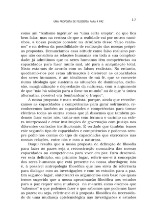 17
                   UMA PROPOSTA DE FILOSOFIA PARA A PAZ



como um “realismo ingénuo” ou “uma certa utopia”, de que fica
bem falar, mas na certeza de que a realidade vai por outros cami-
nhos, a nossa posição consiste na denúncia desse “falso realis-
mo” e na defesa da possibilidade de realização das nossas própri-
as propostas. Denunciamos essa atitude como falso realismo por-
que não considera as relações humanas em toda a sua complexi-
dade: já admitimos que os seres humanos têm competências ou
capacidades para fazer muito mal, até para a aniquilação total.
Nisto estamos de acordo com os falsos realistas. No entanto,
quedarmo-nos por estas afirmações é distorcer as capacidades
dos seres humanos, é um idealismo de má fé, que se converte
numa ideologia que sustenta as situações de dominação, exclu-
são, marginalização e depredação da natureza, com o argumento
de que “não há solução para a fome no mundo” ou de que “a única
alternativa possível era bombardear o Iraque”.
     A nossa proposta é mais realista, porque, ainda que reconhe-
çamos as capacidades e competências para gerar sofrimento, re-
conhecemos também as capacidades e competências para tornar
efectivas todas as outras coisas que já dissemos que também po-
demos fazer entre nós: tratar-nos com ternura e carinho na esfe-
ra interpessoal e criar instituições de governação com justiça nos
diferentes contextos institucionais. É verdade que também temos
este segundo tipo de capacidades e competências e podemos sem-
pre pedir-nos contas do tipo de capacidades que exercemos nas
nossas relações, entre nós e com a natureza.
     Daqui resulta que a nossa proposta de definição de filosofia
para fazer as pazes seja a reconstrução normativa das nossas
capacidades ou competências para viver em paz. Para desenvol-
ver esta definição, em primeiro lugar, referir-me-ei à concepção
dos seres humanos que está presente na nossa abordagem; isto
é, à possível antropologia filosófica que nos sirva de referência
para dialogar com as investigações e com os estudos para a paz.
Em segundo lugar, sintetizarei os argumentos com base nos quais
temos sugerido que a nossa aproximação filosófica aos estudos
para a paz requer uma mudança na maneira como dizemos que
“sabemos” o que podemos fazer e que sabemos que podemos fazer
as pazes; ou seja, referir-me-ei à proposta filosófica da necessida-
de de uma mudança epistemológica nas investigações e estudos
 