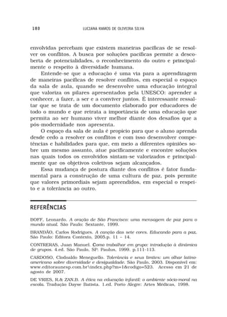180                     LUCIANA RAMOS DE OLIVEIRA SILVA



envolvidas percebam que existem maneiras pacíficas de se resol-
ver os conflitos. A busca por soluções pacíficas permite a desco-
berta de potencialidades, o reconhecimento do outro e principal-
mente o respeito à diversidade humana.
     Entende-se que a educação é uma via para a aprendizagem
de maneiras pacíficas de resolver conflitos, em especial o espaço
da sala de aula, quando se desenvolve uma educação integral
que valoriza os pilares apresentados pela UNESCO: aprender a
conhecer, a fazer, a ser e a conviver juntos. É interessante ressal-
tar que se trata de um documento elaborado por educadores de
todo o mundo e que retrata a importância de uma educação que
permita ao ser humano viver melhor diante dos desafios que a
pós-modernidade nos apresenta.
     O espaço da sala de aula é propício para que o aluno aprenda
desde cedo a resolver os conflitos e com isso desenvolver compe-
tências e habilidades para que, em meio a diferentes opiniões so-
bre um mesmo assunto, atue pacificamente e encontre soluções
nas quais todos os envolvidos sintam-se valorizados e principal-
mente que os objetivos coletivos sejam alcançados.
     Essa mudança de postura diante dos conflitos é fator funda-
mental para a construção de uma cultura de paz, pois permite
que valores primordiais sejam apreendidos, em especial o respei-
to e a tolerância ao outro.


REFERÊNCIAS
BOFF, Leonardo. A oração de São Francisco: uma mensagem de paz para o
mundo atual. São Paulo: Sextante, 1999.
BRANDÃO, Carlos Rodrigues. A canção das sete cores. Educando para a paz.
                                                                       .
São Paulo: Editora Contexto, 2005.p. 11 – 14.
CONTRERAS, Juan Manuel. Como trabalhar em grupo: introdução à dinâmica
de grupos. 4.ed. São Paulo, SP: Paulus, 1999. p.111-113.
CARDOSO, Clodoaldo Meneguello. Tolerância e seus limites: um olhar latino-
americano sobre diversidade e desigualdade. São Paulo, 2003. Disponível em:
www.editoraunesp.com.brindex.php?m=1&codigo=523. Acesso em 21 de
agosto de 2007.
DE VRIES, R.& ZAN,B. A ética na educação infantil: o ambiente sócio-moral na
escola. Tradução Dayse Batista. 1.ed. Porto Alegre: Artes Médicas, 1998.
 