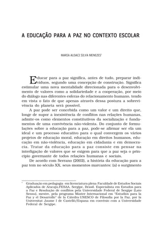 A EDUCAÇÃO PARA A PAZ NO CONTEXTO ESCOLAR


                          MARIA ALDACI SILVA MENEZES*




      E  ducar para a paz significa, antes de tudo, preparar indi-
         víduos, segundo uma concepção de construção. Significa
estimular uma nova mentalidade direcionada para o desenvolvi-
mento de valores como a solidariedade e a cooperação, por meio
do diálogo nas diferentes esferas do relacionamento humano, tendo
em vista o fato de que apenas através dessa postura a sobrevi-
vência do planeta será possível.
     A paz pode ser concebida como um valor e um direito que,
longe de supor a inexistência de conflitos nas relações humanas,
admite-os como elementos constitutivos da socialização e funda-
mentos de uma convivência não-violenta. Do conjunto de formu-
lações sobre a educação para a paz, pode-se afirmar ser ela um
ideal e um processo educativo para o qual convergem os vários
projetos de educação moral, educação em direitos humanos, edu-
cação em não-violência, educação em cidadania e em democra-
cia. Tratar da educação para a paz consiste em pensar na
interligação de valores que se exigem para que a paz seja o prin-
cipio governante de todos relações humanas e sociais.
     De acordo com Serrano (2002), a história da educação para a
paz tem no século XX, seus momentos marcantes: (a) o surgimento



*
    Graduação em pedagogia em licenciatura plena Faculdade de Estudos Sociais
    Aplicados de Aracaju,FESAA, Sergipe, Brasil. Especialista em Estudos para
    a Paz e Resolução de conflitos pela Universidade Federal de Sergipe (Lato
    Sensu), mestre, pela programa Máster Internacional em “Estudios para la
    Paz y el Desarrollo’’ de la Cátedra UNESCO de Filosofia por la Paz, por la
    Universitat Jaume I de Castelló/Espana em convênio com a Universidade
    Federal de Sergipe.
 