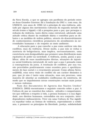 184                        ALDACI MENEZES



da Nova Escola, a que se agregou um pacifismo do período entre
as duas Grandes Guerras; (b) a fundação da ONU e, com essa, da
UNESCO, nos anos de 1950; (c) o princípio de não-violência, ado-
tado por alguns dos movimentos culturais da segunda metade do
século (como o hippie); e (d) a pesquisa para a paz, que persegue a
redução da violência, tanto direta como estrutural, adotando uma
atitude crítica diante da realidade diária e contribui para os de-
bates e as medidas de ordem política, através do desenvolvimento
de conhecimentos científicos promotores do atendimento às ne-
cessidades humanas e do respeito ao meio ambiente.
      A educação para a paz concebe a paz como antítese não dos
conflitos, mas da violência. Desse modo, a paz não se reduz à
ausência de beligerância, mas implica, necessariamente, uma
convivência sem desigualdades que promove uma distribuição mais
equitativa de poder na sociedade. A violência, assim, passa a qua-
lificar, além de suas manifestações diretas, situações de injusti-
ça social (violência estrutural), de sorte que a paz é pensada como
a consequência da justa. A resolução de conflitos, por sua vez,
são percebidos positivamente como ocasiões para o aperfeiçoa-
mento do laço social e o crescimento pessoal. Como afirma Serra-
no(2002), essa nova visão de conflito dá um caráter dinâmico à
paz, que já não é tanto uma situação, mas um processo, uma
maneira de abordar as realidades conflituosas da existência, de
modo que se impulsionem novas construções sociais mais justas
e menos violentas.
      Num dos documentos de Agencia das Nações Unidos 1
(UNESCO, 2003) encontramos o seguinte conceito sobre a paz: A
Cultura de paz se constitui dos valores, atitudes e comportamen-
tos que refletem o respeito á vida, a pessoa humana e á sua digni-
dade, aos direitos humanos, entendidos em seu conjunto, inter-
dependentes indissociáveis. Viver em uma Cultura de Paz signifi-
ca repudiar todas as formas de violência, especialmente a cotidi-
ana, e promover os princípios da liberdade, justiça, solidariedade




1
      Disponível emhttp://www.unesco.org.br/programas/indexHtml.
 