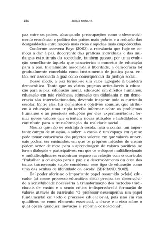 186                         ALDACI MENEZES



paz entre os países, alcançando preocupações como o desenvolvi-
mento econômico e político dos países mais pobres e a redução das
desigualdades entre nações mais ricas e aquelas mais empobrecidas.
     Conforme assevera Rayo (2003), a relevância que hoje se co-
meça a dar à paz, decorrente das práticas individuais e das mu-
danças estruturais da sociedade, também passou por uma evolu-
ção semelhante àquela que caracteriza o conceito de educação
para a paz. Inicialmente associada à liberdade, a democracia foi
gradualmente concebida como instrumento de justiça para, en-
tão, ser associada à paz como consequência da justiça social.
     Desse modo, a paz tornou-se um valor agregado à bandeira
democrática. Tanto que os vários projetos articuláveis à educa-
ção para a paz: educação moral, educação em direitos humanos,
educação em não-violência, educação em cidadania e em demo-
cracia são interrelacionados, devendo inspirar todo o currículo
escolar. Entre eles, há elementos e objetivos comuns, que atribu-
em à educação uma tripla tarefa: informar sobre os problemas
humanos e as possíveis soluções por eles experimentadas; for-
mar novos valores que orientem novas atitudes e habilidades; e
contribuir para a transformação da realidade social.
     Mesmo que não se restrinja à escola, nela encontra um impor-
tante campo de atuação, a saber: a escola é um espaço em que se
pode tomar consciência dos próprios valores; em que valores univer-
sais podem ser ensinados; em que os próprios métodos de ensino
podem servir de meio para a aprendizagem de valores pacíficos, se
forem dialogais e participativos; em que os enfoques multidirecionais
e multidisciplinares encontram espaço na relação com o currículo:
“Trabalhar a educação para a paz e o desenvolvimento da ótica dos
temas transversais supõe considerar esse tipo de educação como
uma das senhas de identidade da escola” (SERRANO, 2002).
     Daí poder aferir-se o importante papel assumido pelo(a) edu-
cador (a) nesse processo educativo: ele(a) precisa ter desenvolvi-
do a sensibilidade necessária à transformação dos métodos tradi-
cionais de ensino e o senso crítico indispensável à formação de
valores através do currículo: “O professor desempenha um papel
fundamental em todo o processo educacional, pois não em vão
qualificou-se como elemento essencial, a chave e o eixo sobre o
qual opera qualquer inovação e reforma educacional”.
 