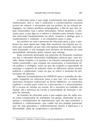EDUCAÇÃO PARA A PAZ NAS ESCOLAS            187



     A educação para a paz exige reorientação das práticas mais
tradicionais. Isto é, não é suficiente o esclarecimento racional
acerca de valores, é necessário pôr em prática, já na relação pe-
dagógica, os valores pacíficos propugnados, a fim de que eles se-
jam construídos com e pelos educandos, Dessa maneira, a edu-
cação para a paz liga-se a valores e atitudes,uma relação educa-
dor-educando fundamentada no afeto, respeito e dialogo gera o
conhecimento e estímulo a os estudantes para a ação.
     Ao envolver-se com o processo de educação para a paz, o pro-
fessor faz uma opção que exige dele coerência em relação aos va-
lores que transmite, já que não está apenas informando, mas tam-
bém formando, e seu exemplo será decisivo na formação de uma
mentalidade orientada pelos valores que advoga.
     Essa coerência pressupõe um processo de formação contínua
em que o educador desenvolva habilidades afetivas que, sem dú-
vida, dizem respeito a si mesmo e às relações interpessoais que já
tenha construído e que estejam em construção, à consciência só-
cio política e ecológica, tanto no que diz respeito à capacidade de
enxergar o conjunto de relações entre os diferentes níveis sociais,
políticos e ambientais, como no que se refere à inclusão da pre-
servação do planeta.
     Algumas recomendações da UNESCO2 para o trabalho do edu-
cador engajado na educação para a paz são: (1) a análise dos
materiais escolares (sobretudo os livros didáticos, os currículos
explícito e oculto) para evitar-se o preconceito e o etnocentrismo;
(2) a recusa de rótulos na escola; (3) o incentivo ao trabalho em
equipe; (4) a abertura da escola à comunidade de inserção e ori-
gem do alunado.
     As funções do educador para a paz exigem que ele saiba atu-
ar como coordenador de atividades em grupo, motivador de pes-
quisas e multiplicador de experiências; que ele seja autêntico e
confiável e, evidentemente, que confie em seu próprio potencial;
que ele seja pluralista e suficientemente aberto à diferença e à
diversidade, além de cooperativo e previdente.



2
    Disponível emhttp://www.unesco.org.br/programas/indexHtml.
 