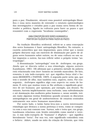 18                     VICENT MARTÍNEZ GUZMÁN



para a paz. Finalmente, situarei essa possível antropologia filosó-
fica e essa nova maneira de entender o estatuto epistemológico
das investigações e estudos para a paz numa nova forma de en-
tender a política, ligada às culturas para fazer as pazes e que
resumirei com a expressão “localismo cosmopolita”.

              UMA CONCEPÇÃO DOS SERES HUMANOS A
             PARTIR DA FILOSOFIA PARA FAZER AS PAZES

     Na tradição filosófica ocidental, referir-se a uma concepção
dos seres humanos é fazer antropologia filosófica. No entanto, a
cautela autocrítica que nos impusemos, para evitar que o nosso
próprio discurso seja um exercício de dominação por parte de al-
guns seres humanos sobre outros, ou de uma cultura ou um sa-
ber impostos a outros, faz-nos refletir sobre o próprio termo “an-
tropologia”.
     A denominação “antropologia” vem de ánthropos, em grego.
Ainda que se discuta sobre a sua etimologia, alguns autores
(Landmann, 1961: 18) afirmam que a primeira metade da palavra
está relacionada com áner: homem no sentido masculino. De fato,
remonta à raiz indo-europeia ner- que significa força vital e ho-
mem (ROBERTS e PASTOR, 1997). A segunda parte seria ops, que
tem o sentido de olho, mas também cara, aspecto, rosto. Por con-
seguinte, ánthropos significa algo com aspecto ou rosto de ho-
mem. É certo que muitas vezes se lhe atribuiu o significado gené-
rico de ser humano, por oposição, por exemplo, aos deuses. No
entanto, haveria implicitamente uma exclusão, uma subvalorização
e até dominação das mulheres pelos homens e, nesse sentido, teri-
am razão algumas teorias feministas quando acusam os discursos
antropológicos em geral de androcêntricos: de estarem centrados
unicamente nos seres humanos masculinos.
     Por outro lado, o latim homo leva-nos a outra interessante
etimologia que destaca a nossa pertença à terra, como se compro-
va com a sua raiz comum com humus, solo e terra que, em grego,
Landmann relaciona com brotós entendido como mortal e terre-
no. A raiz indo-europeIa de “humano” é dhghem – que significa
literalmente “terra”. Por sua vez, este significado coincidiria com
o hebreu Adam, usado no mito da criação do Génesis, que viria
 