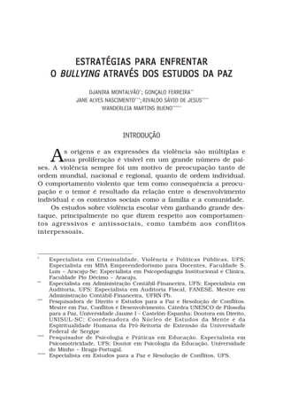 ESTRATÉGIAS PARA ENFRENTAR
        O BULLYING ATRAVÉS DOS ESTUDOS DA PAZ
                       DJANIRA MONTALVÃO*; GONÇALO FERREIRA**
                  JANE ALVES NASCIMENTO***; RIVALDO SÁVIO DE JESUS****
                            WANDERLEIA MARTINS BUENO*****



                                    INTRODUÇÃO


        A
        s origens e as expressões da violência são múltiplas e
        sua proliferação é visível em um grande número de paí-
ses. A violência sempre foi um motivo de preocupação tanto de
ordem mundial, nacional e regional, quanto de ordem individual.
O comportamento violento que tem como consequência a preocu-
pação e o temor é resultado da relação entre o desenvolvimento
individual e os contextos sociais como a família e a comunidade.
    Os estudos sobre violência escolar vêm ganhando grande des-
taque, principalmente no que dizem respeito aos comportamen-
tos agressivos e antissociais, como também aos conflitos
interpessoais.



*
        Especialista em Criminalidade, Violência e Políticas Públicas, UFS;
        Especialista em MBA Empreendedorismo para Docentes, Faculdade S.
        Luis – Aracaju-Se; Especialista em Psicopedagogia Institucional e Clínica,
        Faculdade Pio Décimo – Aracaju.
**
        Especialista em Administração Contábil-Financeira, UFS; Especialista em
        Auditoria, UFS; Especialista em Auditoria Fiscal, FANESE. Mestre em
        Administração Contábil-Financeira, UFRN-Pb.
***
        Pesquisadora de Direito e Estudos para a Paz e Resolução de Conflitos.
        Mestre em Paz, Conflitos e Desenvolvimento, Cátedra UNESCO de Filosofia
        para a Paz, Universidade Jaume I – Castelón-Espanha; Doutora em Direito,
        UNISUL-SC; Coordenadora do Núcleo de Estudos da Mente e da
        Espiritualidade Humana da Pró-Reitoria de Extensão da Universidade
        Federal de Sergipe
****
        Pesquisador de Psicologia e Práticas em Educação. Especialista em
        Psicomotricidade, UFS; Doutor em Psicologia da Educação, Universidade
        do Minho – Braga-Portugal.
*****
        Especialista em Estudos para a Paz e Resolução de Conflitos, UFS.
 