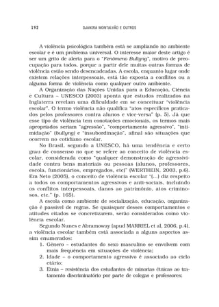 192                    DJANIRA MONTALVÃO E OUTROS



     A violência psicológica também está se ampliando no ambiente
escolar e é um problema universal. O interesse maior deste artigo é
ser um grito de alerta para o “Fenômeno Bullyng”, motivo de preo-
cupação para todos, porque a partir dele muitas outras formas de
violência estão sendo desencadeadas. A escola, enquanto lugar onde
existem relações interpessoais, está tão exposta a conflitos ou a
alguma forma de violência como qualquer outro ambiente.
     A Organização das Nações Unidas para a Educação, Ciência
e Cultura – UNESCO (2003) aponta que estudos realizados na
Inglaterra revelam uma dificuldade em se conceituar “violência
escolar”. O termo violência não qualifica “atos específicos pratica-
dos pelos professores contra alunos e vice-versa” (p. 5). Já que
esse tipo de violência tem conotações emocionais, os termos mais
apropriados seriam “agressão”, “comportamento agressivo”, “inti-
midação” (bullyng) e “insubordinação”, afinal são situações que
ocorrem no cotidiano escolar.
     No Brasil, segundo a UNESCO, há uma tendência e certo
grau de consenso no que se refere ao conceito de violência es-
colar, considerada como “qualquer demonstração de agressivi-
dade contra bens materiais ou pessoas (alunos, professores,
escola, funcionários, empregados, etc)” (WERTHEIN, 2003, p.6).
Em Neto (2005), o conceito de violência escolar “(...) diz respeito
a todos os comportamentos agressivos e anti-sociais, incluindo
os conflitos interpessoais, danos ao patrimônio, atos crimino-
sos, etc.” (p. 165).
     A escola como ambiente de socialização, educação, organiza-
ção é passível de regras. Se quaisquer desses comportamentos e
atitudes citados se concretizarem, serão considerados como vio-
lência escolar.
     Segundo Nunes e Abramoway (apud MARRIEL et al, 2006, p.4),
a violência escolar também está associada a alguns aspectos as-
sim enumerados:
     1. Gênero – estudantes do sexo masculino se envolvem com
        mais frequência em situações de violência;
     2. Idade – o comportamento agressivo é associado ao ciclo
        etário;
     3. Etnia – resistência dos estudantes de minorias étnicas ao tra-
        tamento discriminatório por parte de colegas e professores;
 