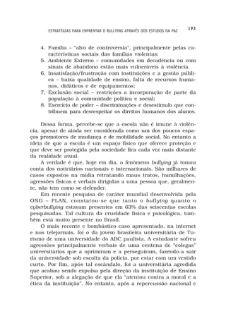 193
       ESTRATÉGIAS PARA ENFRENTAR O BULLYING ATRAVÉS DOS ESTUDOS DA PAZ



    4. Família – “alvo de controvérsia”, principalmente pelas ca-
       racterísticas sociais das famílias violentas;
    5. Ambiente Externo – comunidades em decadência ou com
       sinais de abandono estão mais vulneráveis à violência.
    6. Insatisfação/frustração com instituições e a gestão públi-
       ca – baixa qualidade de ensino, falta de recursos huma-
       nos, didáticos e de equipamentos;
    7. Exclusão social – restrições a incorporação de parte da
       população à comunidade política e social;
    8. Exercício de poder – discriminações e desestímulo que con-
       tribuem para desrespeitar os direitos humanos dos alunos.

     Dessa forma, percebe-se que a escola não é imune à violên-
cia, apesar de ainda ser considerada como um dos poucos espa-
ços promotores de mudança e de mobilidade social. No entanto a
ideia de que a escola é um espaço físico que oferece proteção e
que deve ser protegida pela sociedade fica cada vez mais distante
da realidade atual.
     A verdade é que, hoje em dia, o fenômeno bullying já tomou
conta dos noticiários nacionais e internacionais. São milhares de
casos expostos na mídia retratando maus tratos, humilhações,
agressões físicas e verbais dirigidas a uma pessoa que, geralmen-
te, não tem como se defender.
     Em recente pesquisa de caráter mundial desenvolvida pela
ONG – PLAN, constatou-se que tanto o bullying quanto o
cyberbullying estavam presentes em 63% das seiscentas escolas
pesquisadas. Tal cultura da crueldade física e psicológica, tam-
bém está muito presente no Brasil.
     O mais recente e bombástico caso apresentado, na internet
e nos telejornais, foi o da jovem brasileira universitária de Tu-
rismo de uma universidade do ABC paulista. A estudante sofreu
agressões principalmente verbais de uma centena de “colegas”
universitários que a oprimiram e a perseguiram, fazendo-a sair
da universidade sob escolta da polícia, por estar com um vestido
curto. Por fim, após tal escândalo, foi a universitária agredida
que acabou sendo expulsa pela direção da instituição de Ensino
Superior, sob a alegação de que ela “atentou contra a moral e a
ética da instituição”. No entanto, após a repercussão nacional e
 