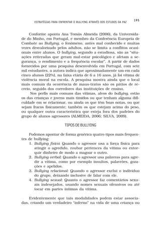 195
       ESTRATÉGIAS PARA ENFRENTAR O BULLYING ATRAVÉS DOS ESTUDOS DA PAZ



     Conforme aponta Ana Tomás Almeida (2006), da Universida-
de do Minho, em Portugal, e membro da Conferência Europeia de
Combate ao Bullying, o fenômeno, antes mal conhecido e muitas
vezes desvalorizado pelos adultos, não se limita a conflitos ocasi-
onais entre alunos. O bullying, segundo a estudiosa, são as “situ-
ações reiteradas que geram mal-estar psicológico e afetam a se-
gurança, o rendimento e a frequência escolar”. A partir de dados
fornecidos por uma pesquisa desenvolvida em Portugal, com sete
mil estudantes, a autora indica que aproximadamente um em cada
cinco alunos (22%), na faixa etária de 6 a 16 anos, já foi vítima de
violência moral na escola. A pesquisa mostra ainda que o local
mais comum da ocorrência de maus-tratos são os pátios de re-
creio, seguido dos corredores das instituições de ensino.
     Nos perfis mais comuns das vítimas, alvos do bullying, estão
os das crianças e jovens mais tímidos ou que tenham alguma difi-
culdade em se relacionar, ou ainda os que têm boas notas, ou que
sejam fracos fisicamente; também os que estejam acima do peso,
ou qualquer outra característica que esteja fora dos padrões do
grupo de alunos agressores (ALMEIDA, 2006; SILVA, 2009).

                            TIPOS DE BULLYING

    Podemos apontar de forma genérica quatro tipos mais frequen-
tes de bullying:
    1. Bullying físico: Quando o agressor usa a força física para
                      :
       atingir o agredido, roubar pertences da vítima ou extor-
       quir dinheiro de modo a magoar o outro.
    2. Bullying verbal: Quando o agressor usa palavras para agre-
       dir a vítima, como por exemplo insultos, palavrões, goza-
       ções e apelidos.
    3. Bullying relacional: Quando o agressor exclui o indivíduo
       do grupo, deixando inclusive de falar com ele.
    4. Bullying sexual: Quanto o agressor faz comentários sexu-
       ais indesejados, usando nomes sexuais ofensivos ou até
       tocar em partes íntimas da vítima.

    Evidentemente que tais modalidades podem estar associa-
das, criando um verdadeiro “inferno” na vida de uma criança ou
 
