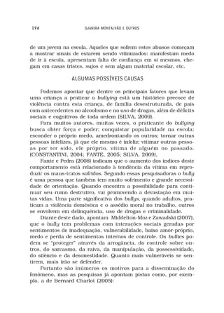196                   DJANIRA MONTALVÃO E OUTROS



de um jovem na escola. Aqueles que sofrem estes abusos começam
a mostrar sinais de estarem sendo vitimizados: manifestam medo
de ir à escola, apresentam falta de confiança em si mesmos, che-
gam em casas tristes, sujos e sem algum material escolar, etc.

                 ALGUMAS POSSÍVEIS CAUSAS

     Podemos apontar que dentre os principais fatores que levam
uma criança a praticar o bullying está um histórico precoce de
violência contra esta criança, de família desestruturada, de pais
com antecedentes no alcoolismo e no uso de drogas, além de déficits
sociais e cognitivos de toda ordem (SILVA, 2009).
     Para muitos autores, muitas vezes, o praticante do bullying
busca obter força e poder; conquistar popularidade na escola;
esconder o próprio medo, amedrontando os outros; tornar outras
pessoas infelizes, já que ele mesmo é infeliz; vitimar outras pesso-
as por ter sido, ele próprio, vítima de alguém no passado.
(CONSTANTINI, 2004; FANTE, 2005; SILVA, 2009),
     Fante e Pedra (2008) indicam que o aumento dos índices deste
comportamento está relacionado à tendência da vítima em repro-
duzir os maus-tratos sofridos. Segundo essas pesquisadoras o bully
é uma pessoa que também tem muito sofrimento e grande necessi-
dade de orientação. Quando encontra a possibilidade para conti-
nuar seu rumo destrutivo, vai promovendo a devastação em mui-
tas vidas. Uma parte significativa dos bullys, quando adultos, pra-
ticam a violência doméstica e o assédio moral no trabalho, outros
se envolvem em delinquência, uso de drogas e criminalidade.
     Diante deste dado, apontam Middelton-Moz e Zawadski (2007),
que o bully tem problemas com interações sociais geradas por
sentimentos de inadequação, vulnerabilidade, baixo amor-próprio,
medo e perda de sentimentos internos de controle. Os bullies po-
dem se “proteger” através da arrogância, do controle sobre ou-
tros, do sarcasmo, da raiva, da manipulação, da possessividade,
do silêncio e da desonestidade. Quanto mais vulneráveis se sen-
tirem, mais irão se defender.
     Portanto são inúmeros os motivos para a disseminação do
fenômeno, mas as pesquisas já apontam pistas como, por exem-
plo, a de Bernard Charlot (2005):
 