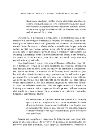 197
       ESTRATÉGIAS PARA ENFRENTAR O BULLYING ATRAVÉS DOS ESTUDOS DA PAZ



            Quando se analisam escolas onde a violência é grande, en-
            contra-se uma situação de forte tensão; inversamente, quan-
            do se analisam aquelas em que a violência diminui, encon-
            tra-se uma equipe de direção e de professores que soube
            reduzir o nível de tensão.

     O essencial é promover a orientação, a conscientização, a dis-
cussão e a observação criteriosa a respeito do assunto, pois sabe-
mos que as brincadeiras são próprias do processo de amadureci-
mento do ser humano, e são também um indicador importante da
saúde mental da criança. Afinal, nem toda brincadeira é bullying,
assim, não é apropriado atribuir toda e qualquer brincadeira ao
bullying. A diferença entre um comportamento aceito e um abusivo,
às vezes, é tênue e cada caso deve ser analisado segundo sua
constância e gravidade.
     Este fenômeno é visto como um problema epidêmico, específi-
co e destrutivo. Trata-se de uma dinâmica psicossocial expansiva
que envolve um número cada vez maior de crianças e adolescen-
tes, tanto meninos como meninas. O fenômeno se caracteriza pe-
las atitudes discriminatórias, segregacionistas, humilhantes e por
perseguições sistemáticas do agressor em relação a sua vítima.
As consequências são dificilmente mensuradas ou percebidas
como brincadeiras e, em sua maioria, migram do ambiente famili-
ar para as relações escolares. Para os especialistas é a família o
locus que abarca a maior responsabilidade pelos conflitos, muitos
dos quais se caracterizam como situações de extrema violência.
Segundo Vinyamata (2005):

            Os indicadores de conflitos devem ser buscados na fórmula
            que resume seu surgimento, sua causa, sua evolução e seu
            desenvolvimento, isto é as necessidades e os desejos que
            geram angústia e medo e que, por sua vez, contribuem para
            o desenvolvimento da ação encaminhada para encontrar
            sua satisfação.

    Pensar em soluções e maneiras de intervir que não contradi-
gam os objetivos finais de devolver às pessoas as capacidades de
resolver, por elas mesmas, suas próprias dificuldades. Pacificar é
 