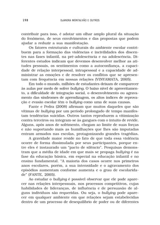 198                   DJANIRA MONTALVÃO E OUTROS



contribuir para isso, é adotar um olhar amplo plural da situação
do fenômeno, de seus envolvimentos e das propostas que podem
ajudar a reduzir a sua manifestação.
     Os fatores estruturais e culturais do ambiente escolar contri-
buem para a formação das violências e incivilidades dos discen-
tes nas fases infantil, na pré-adolescência e na adolescência. Di-
ferentes estudos indicam que devemos desenvolver melhor as ati-
tudes pessoais, os sentimentos como a autoconfiança, a capaci-
dade de relação interpessoal, intrapessoal e a capacidade de ad-
ministrar as emoções e de resolver os conflitos que se apresen-
tam com frequência em nossas relações (VINYAMATA, 2005).
     Em todo o mundo, milhões de estudantes deixam de comparecer
às aulas por medo de sofrer bullying. O baixo nível de aproveitamen-
to, a dificuldade de integração social, o desenvolvimento ou agrava-
mento das síndromes de aprendizagem, os altos índices de reprova-
ção e evasão escolar têm o bullying como uma de suas causas.
     Fante e Pedra (2008) afirmam que muitos daqueles que são
vítimas de bullying por um período prolongado de tempo manifes-
tam tendências suicidas. Outros tantos reproduzem a vitimização
contra terceiros ou integram-se às gangues com o intuito de revide.
Alguns, após anos de sofrimento, chegam ao limite de suas forças
e não suportando mais as humilhações que lhes são imputadas
entram armados nas escolas, protagonizando grandes tragédias.
     A gravidade maior reside no fato de que toda essa violência
ocorre de forma dissimulada por seus participantes, porque en-
tre eles é instaurado um “pacto de silêncio”. Pesquisas demons-
tram que a média de idade em que mais se propaga bullying é na
fase da educação básica, em especial na educação infantil e no
ensino fundamental. “A maioria dos casos ocorre nos primeiros
anos escolares, porém, a sua intensidade e o agravamento dos
episódios aumentam conforme aumenta e o grau de escolarida-
de” (FANTE, 2005).
     Ao estudar o bullying é possível observar que ele pode apare-
cer nas relações interpessoais, nos processos competitivos, cujas
habilidades de lideranças, de influência e de persuasão de al-
guns indivíduos são requeridas. Ou seja, o bullying pode apare-
cer em qualquer ambiente em que relações sejam estabelecidas
dentro de um processo de desequilíbrio de poder ou de diferentes
 