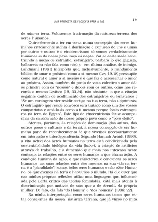 19
                   UMA PROPOSTA DE FILOSOFIA PARA A PAZ



de adama, terra. Voltaremos à afirmação da natureza terrena dos
seres humanos.
     Outro elemento a ter em conta numa concepção dos seres hu-
manos criticamente atenta à dominação e exclusão de uns e umas
por outros e outras é o etnocentrismo: só somos verdadeiramente
humanos os do nosso povo, raça ou nação. Vai-se deste modo cons-
truindo a noção de estranho, estrangeiro, bárbaro (o que gagueja,
balbuceia ou não fala como nós) e, em última análise, de inimigo.
Landmann (1961) interpreta que, inclusivamente, o mandamento
bíblico de amar o próximo como a si mesmo (Lev 19,18) pressupõe
como natural o amor a si mesmo e o que faz é acrescentar o amor
ao próximo. Assim, também do ponto de vista colectivo o amor dá-
se primeiro com os “nossos” e depois com os outros, como nos re-
corda o mesmo Levítico (19, 33-34), não obstante o que a citação
seguinte contém de acolhimento dos estrangeiros ou forasteiros :
“Se um estrangeiro vier residir contigo na tua terra, não o oprimirás.
O estrangeiro que reside convosco será tratado como um dos vossos
compatriotas e amá-lo-ás como a ti mesmo porque fostes estrangei-
ros na terra do Egipto”. Este tipo de etnocentrismo faz-se acompa-
nhar da consideração do nosso próprio povo como o “povo eleito”.
     Atentos, portanto, às relações de dominação (das outras, dos
outros povos e culturas e da terra), a nossa concepção de ser hu-
mano parte do reconhecimento de que vivemos necessariamente
em interacção e interdependência. Segundo Hannah Arendt (1996),
a vita activa dos seres humanos na terra está condicionada pela
sustentabilidade biológica da vida (labor), a criação de artifícios
através do trabalho, e a dimensão que mais nos interessa neste
contexto: as relações entre os seres humanos a que chama ação. A
condição humana da ação, o que caracteriza e condiciona os seres
humanos nas suas relações entre eles mesmos na sua vida na ter-
ra, é a “pluralidade”: somos todos seres humanos e não o Ser Huma-
no, os que vivemos na terra e habitamos o mundo. Há que dizer que
nas minhas próprias reflexões utilizo uma linguagem que, influenci-
ada pelo alerta crítico das teorias feministas, está mais atenta à
discriminação por motivos de sexo que a de Arendt, ela própria
mulher. De fato, ela fala “do Homem” e “dos homens” (1996: 22).
     Na minha interpretação, como seres humanos temos que es-
tar conscientes da nossa natureza terrena, que já vimos no mito
 