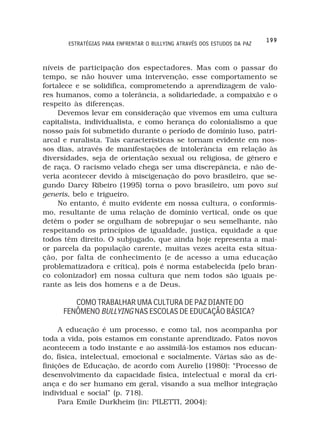 199
       ESTRATÉGIAS PARA ENFRENTAR O BULLYING ATRAVÉS DOS ESTUDOS DA PAZ



níveis de participação dos espectadores. Mas com o passar do
tempo, se não houver uma intervenção, esse comportamento se
fortalece e se solidifica, comprometendo a aprendizagem de valo-
res humanos, como a tolerância, a solidariedade, a compaixão e o
respeito às diferenças.
     Devemos levar em consideração que vivemos em uma cultura
capitalista, individualista, e como herança do colonialismo a que
nosso país foi submetido durante o período de domínio luso, patri-
arcal e ruralista. Tais características se tornam evidente em nos-
sos dias, através de manifestações de intolerância em relação às
diversidades, seja de orientação sexual ou religiosa, de gênero e
de raça. O racismo velado chega ser uma discrepância, e não de-
veria acontecer devido à miscigenação do povo brasileiro, que se-
gundo Darcy Ribeiro (1995) torna o povo brasileiro, um povo sui
generis, belo e trigueiro.
     No entanto, é muito evidente em nossa cultura, o conformis-
mo, resultante de uma relação de domínio vertical, onde os que
detêm o poder se orgulham de sobrepujar o seu semelhante, não
respeitando os princípios de igualdade, justiça, equidade a que
todos têm direito. O subjugado, que ainda hoje representa a mai-
or parcela da população carente, muitas vezes aceita esta situa-
ção, por falta de conhecimento (e de acesso a uma educação
problematizadora e crítica), pois é norma estabelecida (pelo bran-
co colonizador) em nossa cultura que nem todos são iguais pe-
rante as leis dos homens e a de Deus.

        COMO TRABALHAR UMA CULTURA DE PAZ DIANTE DO
     FENÔMENO BULLYING NAS ESCOLAS DE EDUCAÇÃO BÁSICA?

     A educação é um processo, e como tal, nos acompanha por
toda a vida, pois estamos em constante aprendizado. Fatos novos
acontecem a todo instante e ao assimilá-los estamos nos educan-
do, física, intelectual, emocional e socialmente. Várias são as de-
finições de Educação, de acordo com Aurelio (1980): “Processo de
desenvolvimento da capacidade física, intelectual e moral da cri-
ança e do ser humano em geral, visando a sua melhor integração
individual e social” (p. 718).
     Para Emile Durkheim (in: PILETTI, 2004):
 