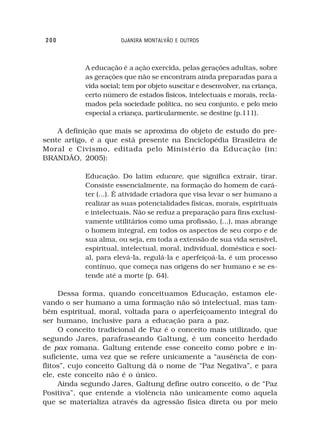 200                    DJANIRA MONTALVÃO E OUTROS



            A educação é a ação exercida, pelas gerações adultas, sobre
            as gerações que não se encontram ainda preparadas para a
            vida social; tem por objeto suscitar e desenvolver, na criança,
            certo número de estados físicos, intelectuais e morais, recla-
            mados pela sociedade política, no seu conjunto, e pelo meio
            especial a criança, particularmente, se destine (p.111).

    A definição que mais se aproxima do objeto de estudo do pre-
sente artigo, é a que está presente na Enciclopédia Brasileira de
Moral e Civismo, editada pelo Ministério da Educação (in:
BRANDÃO, 2005):

            Educação. Do latim educare, que significa extrair, tirar.
            Consiste essencialmente, na formação do homem de cará-
            ter (...). É atividade criadora que visa levar o ser humano a
            realizar as suas potencialidades físicas, morais, espirituais
            e intelectuais. Não se reduz a preparação para fins exclusi-
            vamente utilitários como uma profissão, (...), mas abrange
            o homem integral, em todos os aspectos de seu corpo e de
            sua alma, ou seja, em toda a extensão de sua vida sensível,
            espiritual, intelectual, moral, individual, doméstica e soci-
            al, para elevá-la, regulá-la e aperfeiçoá-la, é um processo
            contínuo, que começa nas origens do ser humano e se es-
            tende até a morte (p. 64).

     Dessa forma, quando conceituamos Educação, estamos ele-
vando o ser humano a uma formação não só intelectual, mas tam-
bém espiritual, moral, voltada para o aperfeiçoamento integral do
ser humano, inclusive para a educação para a paz.
     O conceito tradicional de Paz é o conceito mais utilizado, que
segundo Jares, parafraseando Galtung, é um conceito herdado
de pax romana. Galtung entende esse conceito como pobre e in-
suficiente, uma vez que se refere unicamente a “ausência de con-
flitos”, cujo conceito Galtung dá o nome de “Paz Negativa”, e para
ele, este conceito não é o único.
     Ainda segundo Jares, Galtung define outro conceito, o de “Paz
Positiva”, que entende a violência não unicamente como aquela
que se materializa através da agressão física direta ou por meio
 