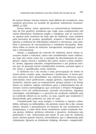 201
       ESTRATÉGIAS PARA ENFRENTAR O BULLYING ATRAVÉS DOS ESTUDOS DA PAZ



de outras formas “menos visíveis, mais difíceis de reconhecer, mas
também perversas no sentido de produzir sofrimento humano”
(2002, p.123).
     Dessa forma, Jares apresenta as características fundamen-
tais da Paz positiva: fenômeno que exige uma compreensão sob
várias dimensões; fenômeno amplo e complexo; não se caracteri-
za apenas pela ausência de todo tipo de violência, mas também
pela presença de justiça, igualdade, respeito e liberdade; não é
apenas a ausência de indesejadas relações e estruturas, mas tam-
bém a presença de circunstâncias e condições desejadas. Esta,
afeta todos os níveis de relações: interpessoal, intergrupal, nacio-
nal e internacional.
     Assim, a ampliação do conceito de violência, prevê várias si-
tuações (ações e relações), antes não consideradas como violênci-
as, hoje são vistas como tal, a exemplo da discriminação de raça,
gênero, opção sexual e também das ações contra o meio ambien-
te. Assim, algumas atitudes, comportamentos e até práticas soci-
ais que no passado foram consideradas normais, passam agora a
ser vistas e qualificadas como violentas.
     A violência na e da escola é uma preocupação de todos os
atores deste cenário, pais, estudantes e professores. A nossa prá-
tica educativa deve possibilitar um repensar das diversas ações
articuladas entre professores, equipe gestora, especialistas, fun-
cionários, alunos, pais ou responsáveis, porque juntos e de forma
direta ou indireta, podem contribuir para a reformulação das di-
retrizes teórico-metodológicas que norteiam o Projeto Pedagógico
escolar e/ou até redimensionar, quando necessárias, algumas
estratégias, metodologias e o processo de avaliação utilizado seja
no currículo oficial ou no oculto, ou seja, aquele que realmente é
desenvolvido pelo professor na sala de aula.
     Considerando que nem sempre a violência é apenas crime,
delito, infração ou indisciplina, ela permeia nosso dia a dia, nossas
almas, mentes e pensamentos no formato de um sentimento de
insegurança, e como fruto desse sentimento acaba mudando nos-
sos gestos, hábitos, práticas culturais e prazeres. Acabamos nos
policiando e nos violentando por medo. É um ciclo de violência
tanto externa quanto interna, autoviolência, que é alimentada pela
vitimização. Quanto ao fenômeno bullying, devemos compreendê-
 