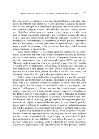 203
       ESTRATÉGIAS PARA ENFRENTAR O BULLYING ATRAVÉS DOS ESTUDOS DA PAZ



tos em possíveis soluções a serem compartilhadas, em uma ma-
neira de intervir sem violência e sem imposição alguma. É apren-
der a viver, recuperar a serenidade, planejar uma vida satisfatória
de maneira integral, vencer dificuldades, superar crises, convi-
ver. Significa educarmos a criança e o jovem para a vida, para
que se torne um adulto tolerante, que respeita o espaço do outro
e que, quando incomodado por alguma situação, resolve-a sem
violência ou cerceamento da liberdade da outra pessoa. Devemos
tentar desenvolver em nós processos de reconciliação, aprender-
mos a ouvir as pessoas, e até pedirmos desculpas pelos nossos
erros humanos e inevitáveis.
     Para Ricota (2002) “... A família promove alterações na socie-
dade, na medida em que troca com o ambiente externo (a socieda-
de) suas impressões, valores e idéias”. Complementamos essa li-
nha de pensamento com a afirmação de Costa (2007), que afirma:
“Quanto mais autonomia tem o jovem, mais a parceria entre família
e escola deve se fortalecer”. Nessa fase, os jovens vão construir a
sua identidade e seu projeto de vida, tarefas nada fáceis. Por isso,
quanto mais esses dois pilares (família e escola) estiverem em
sintonia, mais fácil fica para eles planejarem o seu futuro.
     Outro marco é a mobilização, a capacitação e a coesão da equi-
pe gestora das instituições de ensino, funcionários, professores, alu-
nos, pais e as parcerias interinstitucionais. A escola deve ter uma
abordagem interdisciplinar reconhecendo o outro como sujeito, ins-
taurar o diálogo entre culturas, superar barreiras, etnias e precon-
ceitos, construir com a comunidade escolar normas e procedimen-
tos firmes, justos e consistentes, assim como o trabalho de equipe,
a negociação dos procedimentos, a atenção à diversidade com tare-
fas criadas dentro de um grupo (geralmente heterogêneo) para for-
mulação de objetivos compartilhados, para a resolução de proble-
mas e para a solução de conflitos, tanto no campo pedagógico como
no campo humano, desenvolvendo em ambos a cultura para a paz.
     A partir dos momentos de discussão, troca de idéias e experi-
ências entre os representantes dos segmentos da comunidade
escolar, nasce a possibilidade de promoção de mudanças da prá-
tica pedagógica, da mentalidade e das ações dos atores. Esse re-
pensar, lento por natureza, pois é edificado de forma dialógica,
através de negociações e do amadurecimento das pessoas, repre-
 