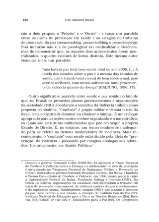 208                         FEIZI MASROUR MILANI



ção a dois grupos: o ‘Próprio’ e o ‘Outro’ – e traça um paralelo
entre os níveis de prevenção em saúde e os estágios do trabalho
de promoção da paz (peacemaking, peace-building e peacekeeping).
Sua intenção não é a de patologizar ou medicalizar a violência,
mas de demonstrar que, se aqueles dois antecedentes forem neu-
tralizados, o quadro evoluirá de forma distinta. Este mesmo autor
visualiza mais um paralelo:

                “não haverá paz total nem saúde total no ano 2000. (...) A
                tarefa dos estudos sobre a paz é a mesma dos estudos de
                saúde: não o triunfo total e irreal do bem sobre o mal, mas
                acertos melhores, com menos sofrimento, tanto provenien-
                te da violência quanto da doença” (GALTUNG, 1996: 17).

    Outro significativo paralelo entre saúde e paz reside no fato de
que, no Brasil, os primeiros planos governamentais e organizações
da sociedade civil a abordarem a temática da violência tinham como
proposta combatê-la. “Combate” é jargão militar e denota o uso da
força, com o objetivo de dominar ou eliminar o inimigo. É um enfoque
apropriado para as ações contra o crime organizado e o narcotráfico,
os quais são estruturas militarizadas que põe em xeque o próprio
Estado de Direito. É, no entanto, um termo totalmente inadequa-
do para se referir às demais modalidades de violência. Mais re-
centemente, o “combate” vem sendo substituído pela ideia de “pre-
venção” da violência – passando por estágios análogos aos adota-
dos, historicamente, na Saúde Pública.1



1
     Durante o governo Fernando Collor (1989-92), foi aprovado o “Plano Nacional
     de Combate à Violência contra a Criança e o Adolescente”. A idéia de prevenção
     é incorporada no “Programa Nacional de Segurança Pública e Prevenção ao
     Crime”, elaborado no governo Fernando Henrique Cardoso. Na Bahia, é fundado
     o Fórum Comunitário de Combate à Violência, em 1996, numa parceria entre
     a Universidade Federal da Bahia, Fundação Kellogg e diversas ONG’s. Na
     virada do milênio, organizações da sociedade civil incorporam o trabalho em
     torno da prevenção – em especial, da violência contra crianças e adolescentes,
     e da exploração sexual. Paralelamente, surgem ONG’s que adotam o discurso
     da paz como central à sua missão, a exemplo do Instituto Sou da Paz (SP),
     Instituto Nacional de Educação para a Paz e os Direitos Humanos (BA), Rede
     Paz (SP), Estado de Paz (BA) e Educadores para a Paz (RS). Os Congressos
 