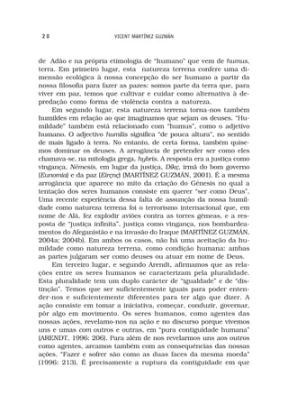 20                     VICENT MARTÍNEZ GUZMÁN



de Adão e na própria etimologia de “humano” que vem de humus,
terra. Em primeiro lugar, esta natureza terrena confere uma di-
mensão ecológica à nossa concepção do ser humano a partir da
nossa filosofia para fazer as pazes: somos parte da terra que, para
viver em paz, temos que cultivar e cuidar como alternativa à de-
predação como forma de violência contra a natureza.
     Em segundo lugar, esta natureza terrena torna-nos também
humildes em relação ao que imaginamos que sejam os deuses. “Hu-
mildade” também está relacionado com “humus”, como o adjetivo
humano. O adjectivo humilis significa “de pouca altura”, no sentido
de mais ligado à terra. No entanto, de certa forma, também quise-
mos dominar os deuses. A arrogância de pretender ser como eles
chamava-se, na mitologia grega, hybris. A resposta era a justiça como
vingança, Némesis, em lugar da justiça, Díkç, irmã do bom governo
(Eunomia) e da paz (Eirçnç) (MARTÍNEZ GUZMÁN, 2001). É a mesma
arrogância que aparece no mito da criação do Génesis no qual a
tentação dos seres humanos consiste em querer “ser como Deus”.
Uma recente experiência dessa falta de assunção da nossa humil-
dade como natureza terrena foi o terrorismo internacional que, em
nome de Alá, fez explodir aviões contra as torres gémeas, e a res-
posta de “justiça infinita”, justiça como vingança, nos bombardea-
mentos do Afeganistão e na invasão do Iraque (MARTÍNEZ GUZMÁN,
2004a; 2004b). Em ambos os casos, não há uma aceitação da hu-
mildade como natureza terrena, como condição humana: ambas
as partes julgaram ser como deuses ou atuar em nome de Deus.
     Em terceiro lugar, e segundo Arendt, afirmamos que as rela-
ções entre os seres humanos se caracterizam pela pluralidade.
Esta pluralidade tem um duplo carácter de “igualdade” e de “dis-
tinção”. Temos que ser suficientemente iguais para poder enten-
der-nos e suficientemente diferentes para ter algo que dizer. A
ação consiste em tomar a iniciativa, começar, conduzir, governar,
pôr algo em movimento. Os seres humanos, como agentes das
nossas ações, revelamo-nos na ação e no discurso porque vivemos
uns e umas com outros e outras, em “pura contiguidade humana”
(ARENDT, 1996: 206). Para além de nos revelarmos uns aos outros
como agentes, arcamos também com as consequências das nossas
ações. “Fazer e sofrer são como as duas faces da mesma moeda”
(1996: 213). É precisamente a ruptura da contiguidade em que
 