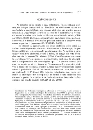 209
       SAÚDE E PAZ: INTERFACES E SINERGIAS NO ENFRENTAMENTO ÀS VIOLÊNCIAS



                           VIOLÊNCIAS E SAÚDE

     As relações entre saúde e paz, entretanto, não se situam ape-
nas no campo conceitual ou filosófico. As crescentes taxas de
morbidade e mortalidade por causas violentas em muitos países
levaram a Organização Mundial da Saúde a identificar a violên-
cia como “um dos principais problemas mundiais de saúde públi-
ca” (OMS, 2002: 2). Suas consequências englobam sequelas biop-
sicossociais e morais nos planos pessoal, familiar e coletivo, bem
como impactos econômicos (KLIKSBERG, 2001).
       No Brasil, a apropriação do tema violência pelo setor da
saúde, como objeto de pesquisa, intervenção e formulação de po-
líticas públicas, tem avançado paulatinamente. Ao revisar a pro-
dução científica brasileira sobre o tema, ao longo das oito déca-
das iniciais do século XX, Minayo (1990) identifica um crescimen-
to considerável “em número, abrangência, inclusão de discipli-
nas e complexidade nas abordagens” (p.11). A autora conclui que
esse aumento se deveu tanto ao “incremento dos aspectos visí-
veis e fatais da violência” quanto a uma maior “consciência social
sobre o problema não só nos meios acadêmicos, mas sobretudo
na sociedade civil” (idem: 25). Note-se, entretanto, que nesse pe-
ríodo, a produção das disciplinas de saúde sobre violência era
escassa a ponto de motivar a inclusão de outras áreas do conhe-
cimento na citada revisão (SOUZA et al., 2003).




  Brasileiros de Pediatria começam a abordar a prevenção, e não apenas o
  diagnóstico ou a análise etiológica do fenômeno. Em 2000, o governo federal
  cria o Programa Paz nas Escolas, vinculado à Secretaria dos Direitos Humanos.
  Nesse mesmo ano, o Instituto de Saúde Coletiva (UFBA), em convênio com a
  Prefeitura Municipal de Salvador, elabora o Plano Intersetorial e Modular de
  Ação para a Promoção da Paz e da Qualidade de Vida. Em 2002, a Petrobras,
  maior empresa do país, seleciona 50 projetos de intervenção e pesquisa com o
  tema “Geração da Paz”. O tema central do XI Encontro Nacional de Adolescentes,
  ocorrido em 2002, foi “Afinal, que paz queremos?”. A V Conferência Nacional
  dos Direitos da Criança e do Adolescente, realizada em 2003, assim como
  todas as conferências preparatórias, nos níveis municipal e estadual, tiveram
  como tema “Pacto pela Paz: Uma construção possível”. O Conselho Nacional de
  Secretários Municipais de Saúde (CONASEMS) promoveu, em 2004, o Fórum
  Nacional sobre Cultura de Paz e Saúde.
 