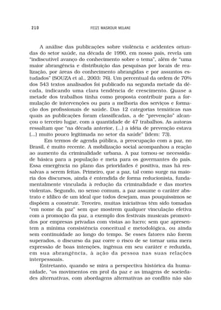 210                      FEIZI MASROUR MILANI



      A análise das publicações sobre violência e acidentes oriun-
das do setor saúde, na década de 1990, em nosso país, revela um
“indiscutível avanço do conhecimento sobre o tema”, além de “uma
maior abrangência e distribuição das pesquisas por locais de rea-
lização, por áreas do conhecimento abrangidas e por assuntos es-
tudados” (SOUZA et al., 2003: 76). Um percentual da ordem de 70%
dos 543 textos analisados foi publicado na segunda metade da dé-
cada, indicando uma clara tendência de crescimento. Quase a
metade dos trabalhos tinha como proposta contribuir para a for-
mulação de intervenções ou para a melhoria dos serviços e forma-
ção dos profissionais de saúde. Das 12 categorias temáticas nas
quais as publicações foram classificadas, a de “prevenção” alcan-
çou o terceiro lugar, com a quantidade de 47 trabalhos. As autoras
ressaltam que “na década anterior, (...) a idéia de prevenção estava
(...) muito pouco legitimada no setor da saúde” (idem: 73).
       Em termos de agenda pública, a preocupação com a paz, no
Brasil, é muito recente. A mobilização social acompanhou a reação
ao aumento da criminalidade urbana. A paz tornou-se necessida-
de básica para a população e meta para os governantes do país.
Essa emergência no plano das prioridades é positiva, mas há res-
salvas a serem feitas. Primeiro, que a paz, tal como surge na maio-
ria dos discursos, ainda é entendida de forma reducionista, funda-
mentalmente vinculada à redução da criminalidade e das mortes
violentas. Segundo, no senso comum, a paz assume o caráter abs-
trato e idílico de um ideal que todos desejam, mas pouquíssimos se
dispõem a construir. Terceiro, muitas iniciativas têm sido tomadas
“em nome da paz” sem que mostrem qualquer vinculação efetiva
com a promoção da paz, a exemplo dos festivais musicais promovi-
dos por empresas privadas com vistas ao lucro; sem que apresen-
tem a mínima consistência conceitual e metodológica, ou ainda
sem continuidade ao longo do tempo. Se esses fatores não forem
superados, o discurso da paz corre o risco de se tornar uma mera
expressão de boas intenções, ingênua em seu caráter e reduzida,
em sua abrangência, à ação da pessoa nas suas relações
interpessoais.
      Entretanto, quando se mira a perspectiva histórica da huma-
nidade, “os movimentos em prol da paz e as imagens de socieda-
des alternativas, com abordagens alternativas ao conflito não são
 