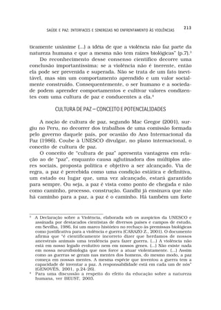 213
         SAÚDE E PAZ: INTERFACES E SINERGIAS NO ENFRENTAMENTO ÀS VIOLÊNCIAS



ticamente unânime (...) a idéia de que a violência não faz parte da
natureza humana e que a mesma não tem raízes biológicas” (p.7).3
    Do reconhecimento desse consenso científico decorre uma
conclusão importantíssima: se a violência não é inerente, então
ela pode ser prevenida e superada. Não se trata de um fato inevi-
tável, mas sim um comportamento aprendido e um valor social-
mente construído. Consequentemente, o ser humano e a socieda-
de podem aprender comportamentos e cultivar valores condizen-
tes com uma cultura de paz e conducentes a ela.4

             CULTURA DE PAZ – CONCEITO E POTENCIALIDADES

    A noção de cultura de paz, segundo Mac Gregor (2001), sur-
giu no Peru, no decorrer dos trabalhos de uma comissão formada
pelo governo daquele país, por ocasião do Ano Internacional da
Paz (1986). Coube à UNESCO divulgar, no plano internacional, o
conceito de cultura de paz.
    O conceito de “cultura de paz” apresenta vantagens em rela-
ção ao de “paz”, enquanto causa aglutinadora dos múltiplos ato-
res sociais, proposta política e objetivo a ser alcançado. Via de
regra, a paz é percebida como uma condição estática e definitiva,
um estado ou lugar que, uma vez alcançado, estará garantido
para sempre. Ou seja, a paz é vista como ponto de chegada e não
como caminho, processo, construção. Gandhi já ensinava que não
há caminho para a paz, a paz é o caminho. Há também um forte


3
    A Declaração sobre a Violência, elaborada sob os auspícios da UNESCO e
    assinada por destacados cientistas de diversos países e campos de estudo,
    em Sevilha, 1986, foi um marco histórico no rechaço às premissas biológicas
    como justificativa para a violência e guerra (CARAZO Z., 2001). O documento
    afirma que “é cientificamente incorreto dizer que herdamos de nossos
    ancestrais animais uma tendência para fazer guerra. (...) A violência não
    está em nosso legado evolutivo nem em nossos genes. (...) Não existe nada
    em nossa neurofisiologia que nos force a atuar violentamente. (...) Assim
    como as guerras se geram nas mentes dos homens, do mesmo modo, a paz
    começa em nossas mentes. A mesma espécie que inventou a guerra tem a
    capacidade de inventar a paz. A responsabilidade está em cada um de nós”
    (GENOVÉS, 2001, p.24-26).
4
    Para uma discussão a respeito do efeito da educação sobre a natureza
    humana, ver BEUST, 2003.
 