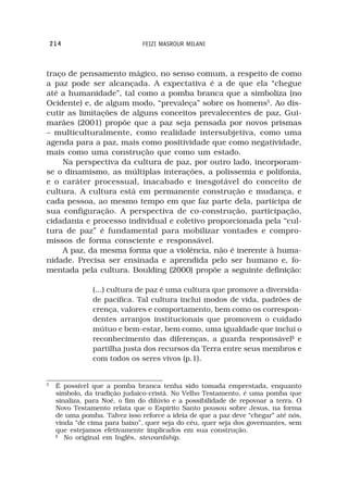 214                         FEIZI MASROUR MILANI



traço de pensamento mágico, no senso comum, a respeito de como
a paz pode ser alcançada. A expectativa é a de que ela “chegue
até a humanidade”, tal como a pomba branca que a simboliza (no
Ocidente) e, de algum modo, “prevaleça” sobre os homens5. Ao dis-
cutir as limitações de alguns conceitos prevalecentes de paz, Gui-
marães (2001) propõe que a paz seja pensada por novos prismas
– multiculturalmente, como realidade intersubjetiva, como uma
agenda para a paz, mais como positividade que como negatividade,
mais como uma construção que como um estado.
    Na perspectiva da cultura de paz, por outro lado, incorporam-
se o dinamismo, as múltiplas interações, a polissemia e polifonia,
e o caráter processual, inacabado e inesgotável do conceito de
cultura. A cultura está em permanente construção e mudança, e
cada pessoa, ao mesmo tempo em que faz parte dela, participa de
sua configuração. A perspectiva de co-construção, participação,
cidadania e processo individual e coletivo proporcionada pela “cul-
tura de paz” é fundamental para mobilizar vontades e compro-
missos de forma consciente e responsável.
    A paz, da mesma forma que a violência, não é inerente à huma-
nidade. Precisa ser ensinada e aprendida pelo ser humano e, fo-
mentada pela cultura. Boulding (2000) propõe a seguinte definição:

                (...) cultura de paz é uma cultura que promove a diversida-
                de pacífica. Tal cultura inclui modos de vida, padrões de
                crença, valores e comportamento, bem como os correspon-
                dentes arranjos institucionais que promovem o cuidado
                mútuo e bem-estar, bem como, uma igualdade que inclui o
                reconhecimento das diferenças, a guarda responsável§ e
                partilha justa dos recursos da Terra entre seus membros e
                com todos os seres vivos (p.1).


5
     É possível que a pomba branca tenha sido tomada emprestada, enquanto
     símbolo, da tradição judaico-cristã. No Velho Testamento, é uma pomba que
     sinaliza, para Noé, o fim do dilúvio e a possibilidade de repovoar a terra. O
     Novo Testamento relata que o Espírito Santo pousou sobre Jesus, na forma
     de uma pomba. Talvez isso reforce a ideia de que a paz deve “chegar” até nós,
     vinda “de cima para baixo”, quer seja do céu, quer seja dos governantes, sem
     que estejamos efetivamente implicados em sua construção.
     §
        No original em Inglês, stewardship.
 