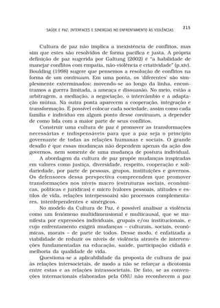 215
       SAÚDE E PAZ: INTERFACES E SINERGIAS NO ENFRENTAMENTO ÀS VIOLÊNCIAS



     Cultura de paz não implica a inexistência de conflitos, mas
sim que estes são resolvidos de forma pacífica e justa. A própria
definição de paz sugerida por Galtung (2002) é “a habilidade de
manejar conflitos com empatia, não-violência e criatividade” (p.xiv).
Boulding (1998) sugere que pensemos a resolução de conflitos na
forma de um continuum. Em uma ponta, os ‘diferentes’ são sim-
plesmente exterminados; movendo-se ao longo da linha, encon-
tramos a guerra limitada, a ameaça e dissuasão. No meio, estão a
arbitragem, a mediação, a negociação, o intercâmbio e a adapta-
ção mútua. Na outra ponta aparecem a cooperação, integração e
transformação. É possível colocar cada sociedade, assim como cada
família e indivíduo em algum ponto desse continuum, a depender
de como lida com a maior parte de seus conflitos.
     Construir uma cultura de paz é promover as transformações
necessárias e indispensáveis para que a paz seja o princípio
governante de todas as relações humanas e sociais. O grande
desafio é que essas mudanças não dependem apenas da ação dos
governos, nem somente de uma mudança de postura individual.
     A abordagem da cultura de paz propõe mudanças inspiradas
em valores como justiça, diversidade, respeito, cooperação e soli-
dariedade, por parte de pessoas, grupos, instituições e governos.
Os defensores dessa perspectiva compreendem que promover
transformações nos níveis macro (estruturas sociais, econômi-
cas, políticas e jurídicas) e micro (valores pessoais, atitudes e es-
tilos de vida, relações interpessoais) são processos complementa-
res, interdependentes e sinérgicos.
     No modelo da Cultura de Paz, é possível analisar a violência
como um fenômeno multidimensional e multicausal, que se ma-
nifesta por expressões individuais, grupais e/ou institucionais, e
cujo enfrentamento exigirá mudanças – culturais, sociais, econô-
micas, morais – de parte de todos. Desse modo, é enfatizada a
viabilidade de reduzir os níveis de violência através de interven-
ções fundamentadas na educação, saúde, participação cidadã e
melhoria da qualidade de vida.
     Questiona-se a aplicabilidade da proposta de cultura de paz
às relações intersocietais, de modo a não se reforçar a dicotomia
entre estas e as relações intrassocietais. De fato, se as conven-
ções internacionais elaboradas pela ONU não reconhecem a paz
 