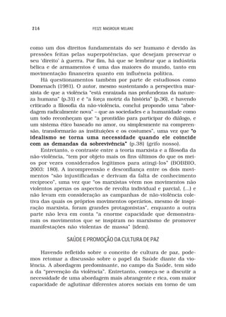 216                       FEIZI MASROUR MILANI



como um dos direitos fundamentais do ser humano é devido às
pressões feitas pelas superpotências, que desejam preservar o
seu ‘direito’ à guerra. Por fim, há que se lembrar que a indústria
bélica e de armamentos é uma das maiores do mundo, tanto em
movimentação financeira quanto em influência política.
     Há questionamentos também por parte de estudiosos como
Domenach (1981). O autor, mesmo sustentando a perspectiva mar-
xista de que a violência “está enraizada nas profundezas da nature-
za humana” (p.31) e é “a força motriz da história” (p.36), e havendo
criticado a filosofia da não-violência, conclui propondo uma “abor-
dagem radicalmente nova” – que as sociedades e a humanidade como
um todo reconheçam que “a prontidão para participar do diálogo, e
um sistema ético baseado no amor, ou simplesmente na compreen-
são, transformarão as instituições e os costumes”, uma vez que “o
idealismo se torna uma necessidade quando ele coincide
com as demandas da sobrevivência” (p.38) (grifo nosso).
     Entretanto, o contraste entre a teoria marxista e a filosofia da
não-violência, “tem por objeto mais os fins últimos do que os mei-
os por vezes considerados legítimos para atingi-los” (BOBBIO,
2003: 180). A incompreensão e desconfiança entre os dois movi-
mentos “são injustificadas e derivam da falta de conhecimento
recíproco”, uma vez que “os marxistas vêem nos movimentos não
violentos apenas os aspectos de revolta individual e parcial, (...) e
não levam em consideração as campanhas de não-violência cole-
tiva das quais os próprios movimentos operários, mesmo de inspi-
ração marxista, foram grandes protagonistas”, enquanto a outra
parte não leva em conta “a enorme capacidade que demonstra-
ram os movimentos que se inspiram no marxismo de promover
manifestações não violentas de massa” (idem).

               SAÚDE E PROMOÇÃO DA CULTURA DE PAZ

    Havendo refletido sobre o conceito de cultura de paz, pode-
mos retomar a discussão sobre o papel da Saúde diante da vio-
lência. A abordagem predominante, no campo da Saúde, tem sido
a da “prevenção da violência”. Entretanto, começa-se a discutir a
necessidade de uma abordagem mais abrangente e rica, com maior
capacidade de aglutinar diferentes atores sociais em torno de um
 