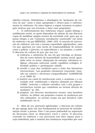 217
       SAÚDE E PAZ: INTERFACES E SINERGIAS NO ENFRENTAMENTO ÀS VIOLÊNCIAS



objetivo comum. Defendemos a abordagem da “promoção da cul-
tura de paz” como a mais apropriada e efetiva para o enfrenta-
mento às violências. Os cinco tópicos a seguir resumem os princi-
pais motivos que nos levaram a fazer essa proposição:
    1. O enfrentamento das violências requer amplo diálogo e
mobilização social, os quais dependem da adoção de um discurso
capaz de mobilizar amplos setores da sociedade civil, para que se
possa chegar a um “consenso socialmente construído” em torno
da violência e da paz (MÉNDEZ, 1998: 127). O conceito de ‘preven-
ção da violência’ não tem a mesma capacidade aglutinadora, uma
vez que aparenta ser uma tarefa de responsabilidade de setores
como a polícia, o governo, os especialistas e, no máximo, a saúde.
O discurso da cultura de paz, por sua vez:
    a) evidencia a existência de um elo que interliga as deman-
        das da vasta maioria da humanidade: justiça social, igual-
        dade entre os sexos, eliminação do racismo, tolerância re-
        ligiosa, educação universal, saúde, equilíbrio ecológico, li-
        berdade política e participação cidadã;
    b) atende a uma das condições para o êxito das iniciativas
        intersetoriais: “um propósito claramente enunciado, base-
        ado em valores e interesses compartilhados” (LAMARCHE
        et al, 2000: 6);
    c) institui um canal de interlocução entre a academia e a so-
        ciedade civil, viabilizando o objetivo almejado por Minayo
        (1990): “articular a reflexão científica com a dos grupos e
        movimentos sociais que caminham na mesma direção de
        mudança” (p. 24);
    d) propicia, aos diversos movimentos sociais, uma bandeira
        coletiva, ao definir um propósito comum às mudanças por
        eles almejadas, ao mesmo tempo em que fortalece cada
        mobilização em si.

    2. Além de seu potencial aglutinador, o discurso da cultura
de paz agrega mais um ator fundamental ao processo de transfor-
mação social: a pessoa. Este é um passo primordial na superação
da dicotomia entre as dimensões micro e macro. O discurso
centrado na violência e sua prevenção não abre espaço para a
ação individual, pois a maioria das mudanças requeridas por esse
 