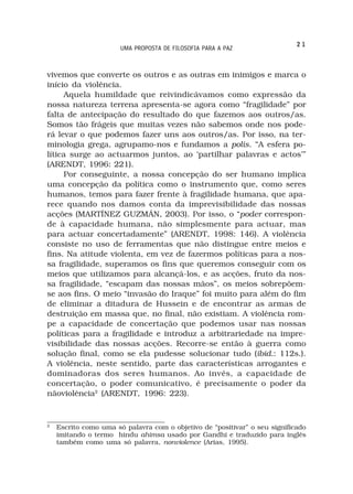 21
                       UMA PROPOSTA DE FILOSOFIA PARA A PAZ



vivemos que converte os outros e as outras em inimigos e marca o
início da violência.
     Aquela humildade que reivindicávamos como expressão da
nossa natureza terrena apresenta-se agora como “fragilidade” por
falta de antecipação do resultado do que fazemos aos outros/as.
Somos tão frágeis que muitas vezes não sabemos onde nos pode-
rá levar o que podemos fazer uns aos outros/as. Por isso, na ter-
minologia grega, agrupamo-nos e fundamos a polis. “A esfera po-
lítica surge ao actuarmos juntos, ao ‘partilhar palavras e actos’”
(ARENDT, 1996: 221).
     Por conseguinte, a nossa concepção do ser humano implica
uma concepção da política como o instrumento que, como seres
humanos, temos para fazer frente à fragilidade humana, que apa-
rece quando nos damos conta da imprevisibilidade das nossas
acções (MARTÍNEZ GUZMÁN, 2003). Por isso, o “poder correspon-
de à capacidade humana, não simplesmente para actuar, mas
para actuar concertadamente” (ARENDT, 1998: 146). A violência
consiste no uso de ferramentas que não distingue entre meios e
fins. Na atitude violenta, em vez de fazermos políticas para a nos-
sa fragilidade, superamos os fins que queremos conseguir com os
meios que utilizamos para alcançá-los, e as acções, fruto da nos-
sa fragilidade, “escapam das nossas mãos”, os meios sobrepõem-
se aos fins. O meio “invasão do Iraque” foi muito para além do fim
de eliminar a ditadura de Hussein e de encontrar as armas de
destruição em massa que, no final, não existiam. A violência rom-
pe a capacidade de concertação que podemos usar nas nossas
políticas para a fragilidade e introduz a arbitrariedade na impre-
visibilidade das nossas acções. Recorre-se então à guerra como
solução final, como se ela pudesse solucionar tudo (ibid.: 112s.).
A violência, neste sentido, parte das características arrogantes e
dominadoras dos seres humanos. Ao invés, a capacidade de
concertação, o poder comunicativo, é precisamente o poder da
nãoviolência2 (ARENDT, 1996: 223).


2
    Escrito como uma só palavra com o objetivo de “positivar” o seu significado
    imitando o termo hindu ahimsa usado por Gandhi e traduzido para inglês
    também como uma só palavra, nonviolence (Arias, 1995).
 