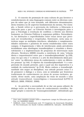 219
         SAÚDE E PAZ: INTERFACES E SINERGIAS NO ENFRENTAMENTO ÀS VIOLÊNCIAS



     3. O conceito de promoção de uma cultura de paz favorece o
estabelecimento de uma linguagem comum entre os diversos cam-
pos do saber que já vem tratando, sob diferentes denominações,
desta temática ou de aspectos fundamentais da mesma. Por exem-
plo, a Saúde refere-se à prevenção da violência; a Educação à
educação para a paz7; as Ciências Sociais à investigação para a
paz; a Psicologia à resolução de conflitos; o Direito aos direitos
humanos; as Ciências Políticas à segurança pública. Naturalmen-
te, há distinções e especificidades entre essas áreas que preci-
sam ser reconhecidas e respeitadas. Entretanto, seria uma es-
treiteza negar as múltiplas interfaces, afinidades e complementa-
ridades existentes e possíveis de serem estabelecidas entre esses
campos. A fragmentação e falta de interlocução ainda prevalentes
inviabilizam uma abordagem transdisciplinar e retardam o desen-
volvimento e a implementação de propostas de intervenção mais
eficazes. Nicolescu (2000) ressalta a existência de uma “relação
direta e inquestionável entre paz e transdisciplinaridade” (p.152),
uma vez que esta é “a ciência e a arte do descobrimento [das] pon-
tes” entre “as diferentes áreas do conhecimento e entre as diferen-
tes pessoas” (p.144). O objetivo da transdisciplinaridade “é a com-
preensão do mundo presente, para o qual um dos imperativos é a
unidade do conhecimento” (p.15-6). Muito embora a transdiscipli-
naridade não negue as disciplinas, sua atitude perante estas é a
de promover o diálogo e a troca, sem se intimidar por fronteiras
tradicionais do conhecimento ou áreas de acesso exclusivo, ge-
rando, desse modo, uma ampliação da visão de mundo e uma
atitude transcultural, transreligiosa e transnacional (LITTO E
MELLO, 2000. PINEAU, 2000).

    4. Ao perceber a necessidade de se dar um passo adiante do
diálogo entre as diversas áreas de conhecimento científico, Sa-
maja8 propõe o conceito de “transsapiencialidade”, defendendo que



7
    Para uma completa revisão sobre o importante campo da Educação para a
    Paz, ver RABBANI (2003).
8
    SAMAJA, Juan. Comunicação oral. VI Congresso da Associação Brasileira
    de Pós-Graduação em Saúde Coletiva (ABRASCO). Salvador. 30/08/2000.
 