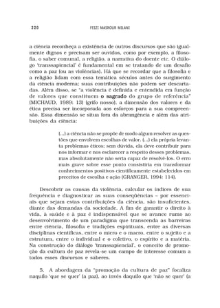 220                       FEIZI MASROUR MILANI



a ciência reconheça a existência de outros discursos que são igual-
mente dignos e precisam ser ouvidos, como por exemplo, a filoso-
fia, o saber comunal, a religião, a narrativa do doente etc. O diálo-
go ‘transsapiencial’ é fundamental em se tratando de um desafio
como a paz (ou as violências). Há que se recordar que a filosofia e
a religião lidam com essa temática séculos antes do surgimento
da ciência moderna; suas contribuições não podem ser descarta-
das. Além disso, se “a violência é definida e entendida em função
de valores que constituem o sagrado do grupo de referência”
(MICHAUD, 1989: 13) (grifo nosso), a dimensão dos valores e da
ética precisa ser incorporada aos esforços para a sua compreen-
são. Essa dimensão se situa fora da abrangência e além das atri-
buições da ciência:

            (...) a ciência não se propõe de modo algum resolver as ques-
            tões que envolvem escolhas de valor. (...) ela própria levan-
            ta problemas éticos; sem dúvida, ela deve contribuir para
            nos informar e nos esclarecer a respeito desses problemas,
            mas absolutamente não seria capaz de resolvê-los. O erro
            mais grave sobre esse ponto consistiria em transformar
            conhecimentos positivos cientificamente estabelecidos em
            preceitos de escolha e ação (GRANGER, 1994: 114).

    Descobrir as causas da violência, calcular os índices de sua
frequência e diagnosticar as suas conseqüências – por essenci-
ais que sejam estas contribuições da ciência, são insuficientes,
diante das demandas da sociedade. A fim de garantir o direito à
vida, à saúde e à paz é indispensável que se avance rumo ao
desenvolvimento de um paradigma que transcenda as barreiras
entre ciência, filosofia e tradições espirituais, entre as diversas
disciplinas científicas, entre o micro e o macro, entre o sujeito e a
estrutura, entre o individual e o coletivo, o espírito e a matéria.
Na construção do diálogo ‘transsapiencial’, o conceito de promo-
ção da cultura de paz revela-se um campo de interesse comum a
todos esses discursos e saberes.

   5. A abordagem da “promoção da cultura de paz” focaliza
naquilo ‘que se quer’ (a paz), ao invés daquilo que ‘não se quer’ (a
 