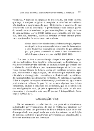 221
       SAÚDE E PAZ: INTERFACES E SINERGIAS NO ENFRENTAMENTO ÀS VIOLÊNCIAS



violência). A rejeição ou negação do indesejado, por mais intensa
que seja, é incapaz de gerar o desejado. A ausência de violência
não implica o surgimento da paz. Entretanto, o conceito de paz
oriundo da cultura ocidental – e predominante nas demais partes
do mundo – é o de ausência de guerras e conflitos, ou seja, trata-se
de uma negação. Jares (2002) critica esse conceito, por ser nega-
tivo, limitado, restritivo, classista, indutor de uma atitude passi-
va e mantenedor do status quo. Além disso,

             dada a difusão que se fez da idéia tradicional de paz, especial-
             mente pelo próprio sistema educativo, é mais fácil concretizar
             a idéia de guerra e o que gira em torno dela do que a idéia de
             paz, que parece condenada ao vazio, a uma não-existência
             difícil de concretizar e precisar (JARES, 2002: 123).

      Por esse motivo, o que se almeja não pode ser apenas a nega-
ção do indesejado. Isso implica, naturalmente, a desafiadora ta-
refa de se construir um conceito de cultura de paz que atenda aos
critérios de cientificidade e que, ao mesmo tempo, sirva como uma
visão compartilhada de futuro, capaz de mobilizar pessoas, gru-
pos, movimentos e organizações, um conceito que equilibre espe-
cificidade e abrangência, consistência e flexibilidade, sensibilida-
de e aplicabilidade aos inúmeros contextos. As palavras de Almeida
Filho a respeito do objeto saúde/doença/cuidado são igualmente
pertinentes à cultura de paz: “é um desses objetos heurísticos
complexos, plurais e sensíveis aos contextos, que só se define em
sua configuração total, já que a apreensão de cada um de seus
elementos e dimensões não nos dá acesso à integralidade desse
objeto” (2000: 234).

                          CONSIDERAÇÕES FINAIS

    Há um crescente reconhecimento, por parte de acadêmicos e
autoridades governamentais, de que as violências precisam ser
enfrentadas como um problema de Saúde Pública. Este setor tem
desempenhado um papel cada vez mais importante na definição
de políticas públicas e programas governamentais direcionados a
diversas modalidades de violência.
 