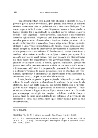 222                         FEIZI MASROUR MILANI



     Para desempenhar esse papel com eficácia e impacto social, é
preciso que a Saúde se envolva, pari passu, com todos os demais
setores envolvidos com a problemática e com eles dialogue. Tor-
na-se imprescindível, assim, uma linguagem comum. Mais ainda, a
Saúde precisa ter a capacidade de envolver novos setores e atores
sociais – com urgência – nesse processo. Para tanto, é essencial um
discurso aglutinador. Propostas bem fundamentadas, claras e arti-
culadas precisam ser desenhadas e implementadas por esse coleti-
vo de conhecimentos e vontades. O que exige um enfoque transdis-
ciplinar e uma visão compartilhada de futuro. Essas propostas pre-
cisam chegar ao nível da intervenção, mobilizando a sociedade, edu-
cando pessoas e comunidades. É fundamental, então, identificar e
analisar, desenvolver e avaliar estratégias e ações que sejam efeti-
vas não apenas no nível macro, mas que possam ser disseminadas
no nível micro das organizações não-governamentais, escolas, pro-
gramas de atenção básica à saúde, igrejas, sindicatos, grupos de
jovens, entidades dos movimentos sociais. A resposta a cada uma e
a todas essas exigências é a proposta da promoção da cultura de paz
e o desenvolvimento de novas pesquisas com os objetivos de reco-
nhecer, aprimorar e disseminar as experiências bem-sucedidas e,
ao mesmo tempo, propor novos desdobramentos.
     A adoção da proposta de promoção da cultura de paz não sig-
nifica, de modo algum, o abandono do enfoque de prevenção da
violência. Este faz parte daquela, da mesma forma que a “promo-
ção da saúde” engloba a “prevenção às doenças e agravos”. Trata-
se de reconhecer o lugar epistemológico de cada um. A cultura de
paz tem o papel da utopia que inspira, mobiliza e norteia; é o pro-
pósito final de uma multiplicidade de esforços. A prevenção da
violência é uma das estratégias que contribuirão para a sua
concretização.


REFERENCIAS
ALMEIDA FILHO, N. A ciência da saúde. São Paulo: Hucitec, 2000.
                                    .
BEUST, L.H. Educação para a ética e a cultura da paz. In: MILANI, F.M. &
JESUS, R.C.D.P. (org). Cultura de paz: Estratégias, mapas e bússolas. Salva-
dor. INPAZ. 2003.
 
