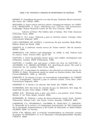 223
        SAÚDE E PAZ: INTERFACES E SINERGIAS NO ENFRENTAMENTO ÀS VIOLÊNCIAS


BOBBIO, N. O problema da guerra e as vias da paz. Tradução Álvaro Lorencini.
São Paulo: Ed. UNESP, 2003.
BOULDING, E. Peace culture and war culture: changing the balance. In: CASEY,
H.M.; MORGANTE, A. (org.). Abolishing war: cultures and institutions.
Cambridge: Boston Research Center for the 21st Century, 1998.
________ . Cultures of Peace: The hidden side of history. New York: Syracuse
University Press, 2000.
CARAZO Z., R.A. (org.). Violencia y paz en América Latina. Cartago: Libro
Universitario Regional. 2001.
CASA UNIVERSAL DE JUSTIÇA. A promessa da paz mundial. Mogi Mirim:
Editora Bahá’í do Brasil, 1985.
DADOUN, R. A violência: ensaio acerca do “homo violens”. Rio de Janeiro:
DIFEL, 1998.
DOMENACH, J.M. Violence and philosophy. In: JOXE, A. (ed). Violence and
its causes. Paris: Unesco.1981. pp.27-39.
GALTUNG, J. Peace by peaceful means: peace and conflict, development and
civilization. London: SAGE Publications, 1996.
GALTUNG, J. Conflict, war and peace: a bird’s eye view. In: GALTUNG, J.;
JACOBSEN, C.G.; BRAND-JACOBSEN, K.F. Searching for peace: The road to
transcend. 2a. ed. London: Pluto Press, 2002.
GARCIA, J.C. A articulação da medicina e da educação na estrutura social. In:
NUNES, E. (Org.). Pensamento social em saúde na América Latina. São Paulo:
Cortez/ABRASCO, 1989. p. 189-232.
GENOVÉS, S. La ciencia y la paz: un acercamiento antropológico. In: CARAZO
Z, R.A. (compilador). Violencia y paz en América Latina. Costa Rica: Libro
                                                       .
Universitario Regional, 2001.
GRANGER, G. A ciência e as ciências. São Paulo: Ed. UNESP, 1994.
GUIMARÃES, M.R. Em torno do conceito da paz. In: Balestreri, R.B. (org). Na
inquietude da paz. Porto Alegre: CAPEC. 2001.
JARES, X.R. Educação para a paz: sua teoria e sua prática. Trad: Fátima
Murad. 2ª ed. Porto Alegre: Artmed, 2002.
KLIKSBERG, B. Falácias e mitos do desenvolvimento social. Trad.: Sandra
Valenzuela, Silvana Leite. São Paulo: Cortez; Brasília: UNESCO, 2001.
LAMARCHE, P.A.; SOLIMANO,G.; LACOMBE, R.; JEAN-PAUL, F.; GROLEAU,
G. Desarrollo de la accion y el compromiso intersectotial. In: XIX Conferencia
da la Asociación Latinoamericana y del Caribe de Educación en Salud Pública
(ALAESP). 2000. La Havana.
LITTO, F.M.; MELLO, M.F. A evolução transdisciplinar na educação: resumo
do projeto. In: NICOLESCU, B. et al. Educação e transdisciplinaridade. Brasília:
UNESCO, 2000.
 