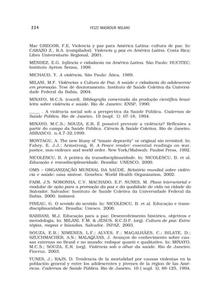 224                         FEIZI MASROUR MILANI



Mac GREGOR, F.E. Violencia y paz para América Latina: cultura de paz. In:
CARAZO Z., R.A. (compilador). Violencia y paz en América Latina. Costa Rica:
Libro Universitario Regional, 2001.
MÉNDEZ, E.G. Infância e cidadania na América Latina. São Paulo: HUCITEC;
Instituto Ayrton Senna, 1998.
MICHAUD, Y. A violência. São Paulo: Ática, 1989.
MILANI, M.F. Violências x Cultura de Paz: A saúde e cidadania do adolescente
em promoção. Tese de doutoramento. Instituto de Saúde Coletiva da Universi-
dade Federal da Bahia. 2004.
MINAYO, M.C.S. (coord). Bibliografia comentada da produção científica brasi-
leira sobre violência e saúde. Rio de Janeiro: ENSP, 1990.
_____ . A violência social sob a perspectiva da Saúde Pública. Cadernos de
Saúde Pública. Rio de Janeiro, 10 (supl. 1): 07-18, 1994.
MINAYO, M.C.S.; SOUZA, E.R. É possível prevenir a violência? Reflexões a
partir do campo da Saúde Pública. Ciência & Saúde Coletiva. Rio de Janeiro.
ABRASCO. n.4,7-32,1999.
MONTAGU, A. The new litany of “innate depravity” or original sin revisited. In:
Fahey, E. J.J.; Armstrong, R. A Peace reader: essential readings on war,
justice, non-violence and world order. New York/Mahwah: Paulist Press, 1992.
NICOLESCU, B. A prática da transdisciplinaridade. In: NICOLESCU, B. et al.
Educação e transdisciplinaridade. Brasília: UNESCO, 2000.
OMS – ORGANIZAÇÃO MUNDIAL DA SAÚDE. Relatório mundial sobre violên-
cia e saúde: uma síntese. Genebra: World Health Organization, 2002.
PAIM, J.S. NORONHA, C.V. MACHADO, E.P. NUNES, M. Plano intersetorial e
modular de ação para a promoção da paz e da qualidade de vida na cidade do
Salvador. Salvador: Instituto de Saúde Coletiva da Universidade Federal da
Bahia. 2000. (mimeo).
PINEAU, G. O sentido do sentido. In: NICOLESCU, B. et al. Educação e trans-
disciplinaridade. Brasília: Unesco. 2000.
RABBANI, M.J. Educação para a paz: Desenvolvimento histórico, objetivos e
metodologia. In: MILANI, F.M. & JESUS, R.C.D.P. (org). Cultura de paz: Estra-
tégias, mapas e bússolas. Salvador. INPAZ. 2003.
SOUZA, E.R.; XIMENES, L.F.; ALVES, F.; MAGALHÃES, C.; BILATE, D.;
SZUCHMACHER, A.N.; MALAQUIAS, J. Avanços do conhecimento sobre cau-
sas externas no Brasil e no mundo: enfoque quanti e qualitativo. In: MINAYO,
M.C.S.; SOUZA, E.R. (org). Violência sob o olhar da saúde. Rio de Janeiro:
Fiocruz, 2003.
YUNES, J.; RAJS, D. Tendencia de la mortalidad por causas violentas en la
población general y entre los adolescentes y jóvenes de la région de las Amé-
ricas. Cadernos de Saúde Pública. Rio de Janeiro, 10 ( supl. 1); 88-125, 1994.
 