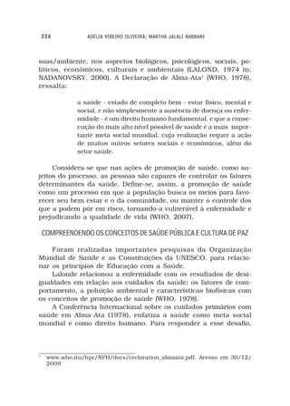 226           ADÉLIA RIBEIRO OLIVEIRA; MARTHA JALALI RABBANI



soas/ambiente, nos aspectos biológicos, psicológicos, sociais, po-
líticos, econômicos, culturais e ambientais (LALOND, 1974 in:
NADANOVSKY, 2000). A Declaração de Alma-Ata1 (WHO, 1978),
ressalta:

              a saúde - estado de completo bem - estar físico, mental e
              social, e não simplesmente a ausência de doença ou enfer-
              midade - é um direito humano fundamental, e que a conse-
              cução do mais alto nível possível de saúde é a mais impor-
              tante meta social mundial, cuja realização requer a ação
              de muitos outros setores sociais e econômicos, além do
              setor saúde.

     Considera-se que nas ações de promoção de saúde, como su-
jeitos do processo, as pessoas são capazes de controlar os fatores
determinantes da saúde. Define-se, assim, a promoção de saúde
como um processo em que a população busca os meios para favo-
recer seu bem estar e o da comunidade, ou manter o controle dos
que a podem pôr em risco, tornando-a vulnerável à enfermidade e
prejudicando a qualidade de vida (WHO, 2007).

    COMPREENDENDO OS CONCEITOS DE SAÚDE PÚBLICA E CULTURA DE PAZ

    Foram realizadas importantes pesquisas da Organização
Mundial de Saúde e as Constituições da UNESCO, para relacio-
nar os princípios de Educação com a Saúde.
    Lalonde relacionou a enfermidade com os resultados de desi-
gualdades em relação aos cuidados da saúde; os fatores de com-
portamento, a poluição ambiental e características biofísicas com
os conceitos de promoção de saúde (WHO, 1978).
    A Conferência Internacional sobre os cuidados primários com
saúde em Alma-Ata (1978), enfatiza a saúde como meta social
mundial e como direito humano. Para responder a esse desafio,



1
     www.who,itn/hpr/NPH/docs/ceclaration_almaata.pdf. Acesso em 30/12/
     2009
 