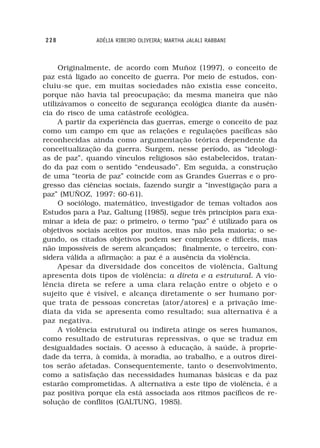 228            ADÉLIA RIBEIRO OLIVEIRA; MARTHA JALALI RABBANI



     Originalmente, de acordo com Muñoz (1997), o conceito de
paz está ligado ao conceito de guerra. Por meio de estudos, con-
cluiu-se que, em muitas sociedades não existia esse conceito,
porque não havia tal preocupação; da mesma maneira que não
utilizávamos o conceito de segurança ecológica diante da ausên-
cia do risco de uma catástrofe ecológica.
     A partir da experiência das guerras, emerge o conceito de paz
como um campo em que as relações e regulações pacíficas são
reconhecidas ainda como argumentação teórica dependente da
conceitualização da guerra. Surgem, nesse período, as “ideologi-
as de paz”, quando vínculos religiosos são estabelecidos, tratan-
do da paz com o sentido “endeusado”. Em seguida, a construção
de uma “teoria de paz” coincide com as Grandes Guerras e o pro-
gresso das ciências sociais, fazendo surgir a “investigação para a
paz” (MUÑOZ, 1997: 60-61).
     O sociólogo, matemático, investigador de temas voltados aos
Estudos para a Paz, Galtung (1985), segue três princípios para exa-
minar a ideia de paz: o primeiro, o termo “paz” é utilizado para os
objetivos sociais aceitos por muitos, mas não pela maioria; o se-
gundo, os citados objetivos podem ser complexos e difíceis, mas
não impossíveis de serem alcançados; finalmente, o terceiro, con-
sidera válida a afirmação: a paz é a ausência da violência.
     Apesar da diversidade dos conceitos de violência, Galtung
apresenta dois tipos de violência: a direta e a estrutural. A vio-
lência direta se refere a uma clara relação entre o objeto e o
sujeito que é visível, e alcança diretamente o ser humano por-
que trata de pessoas concretas (ator/atores) e a privação ime-
diata da vida se apresenta como resultado; sua alternativa é a
paz negativa.
     A violência estrutural ou indireta atinge os seres humanos,
como resultado de estruturas repressivas, o que se traduz em
desigualdades sociais. O acesso à educação, à saúde, à proprie-
dade da terra, à comida, à moradia, ao trabalho, e a outros direi-
tos serão afetadas. Consequentemente, tanto o desenvolvimento,
como a satisfação das necessidades humanas básicas e da paz
estarão comprometidas. A alternativa a este tipo de violência, é a
paz positiva porque ela está associada aos ritmos pacíficos de re-
solução de conflitos (GALTUNG, 1985).
 