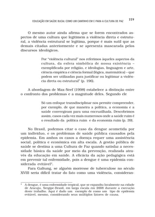 229
         EDUCAÇÃO EM SAÚDE BUCAL COMO UM CAMINHO EM E PARA A CULTURA DE PAZ



     O mesmo autor ainda afirma que se forem encontrados as-
pectos de uma cultura que legitimem a violência direta e estrutu-
ral, a violência estrutural se legitima, porque é mais sutil que as
demais citadas anteriormente e se apresenta mascarada pelos
discursos ideológicos.

               Por “violência cultural” nos referimos àqueles aspectos da
               cultura, da esfera simbólica de nossa existência –
               exemplificada por religião, e ideologias, linguagem e arte,
               ciência empírica e ciência formal (lógica, matemática) – que
               podem ser utilizadas para justificar ou legitimar a violên-
               cia direta ou estrutural” (p. 196).

    A abordagem de Max-Neef (1998) estabelece a distinção entre
o confronto dos problemas e a magnitude deles. Segundo ele

               Só um enfoque transdisciplinar nos permite compreender,
               por exemplo, de que maneira a política, a economia e a
               saúde convergiram para uma encruzilhada. Descobrimos
               assim, casos cada vez mais numerosos onde a saúde ruim é
               o resultado da política ruim e da economia ruim (p. 39).

    No Brasil, podemos citar o caso da dengue acometida por
um individuo, e os problemas de saúde pública causados pela
epidemia. Em ambos os casos a doença requer uma assistência
social, política e econômica em alta escala. A gestão pública de
saúde se destina a uma Cultura de Paz quando satisfaz a neces-
sidade básica da saúde por meio da prevenção, realizada atra-
vés da educação em saúde. A eficácia da ação pedagógica está
em prevenir tal enfermidade, pois a dengue é uma epidemia con-
siderada evitável3.
    Para Galtung, se alguém morresse de tuberculose no século
XVIII seria difícil tratar do fato como uma violência, consideran-


3
    A dengue, é uma enfermidade tropical, que se expandiu localmente na cidade
    de Aracaju, Sergipe-Brasil, em larga escala em 2008 durante a execução
    deste trabalho. Aqui é dado um exemplo de como um tipo de epidemia
    evitável, mesmo, considerando seus múltiplos fatores de causa.
 